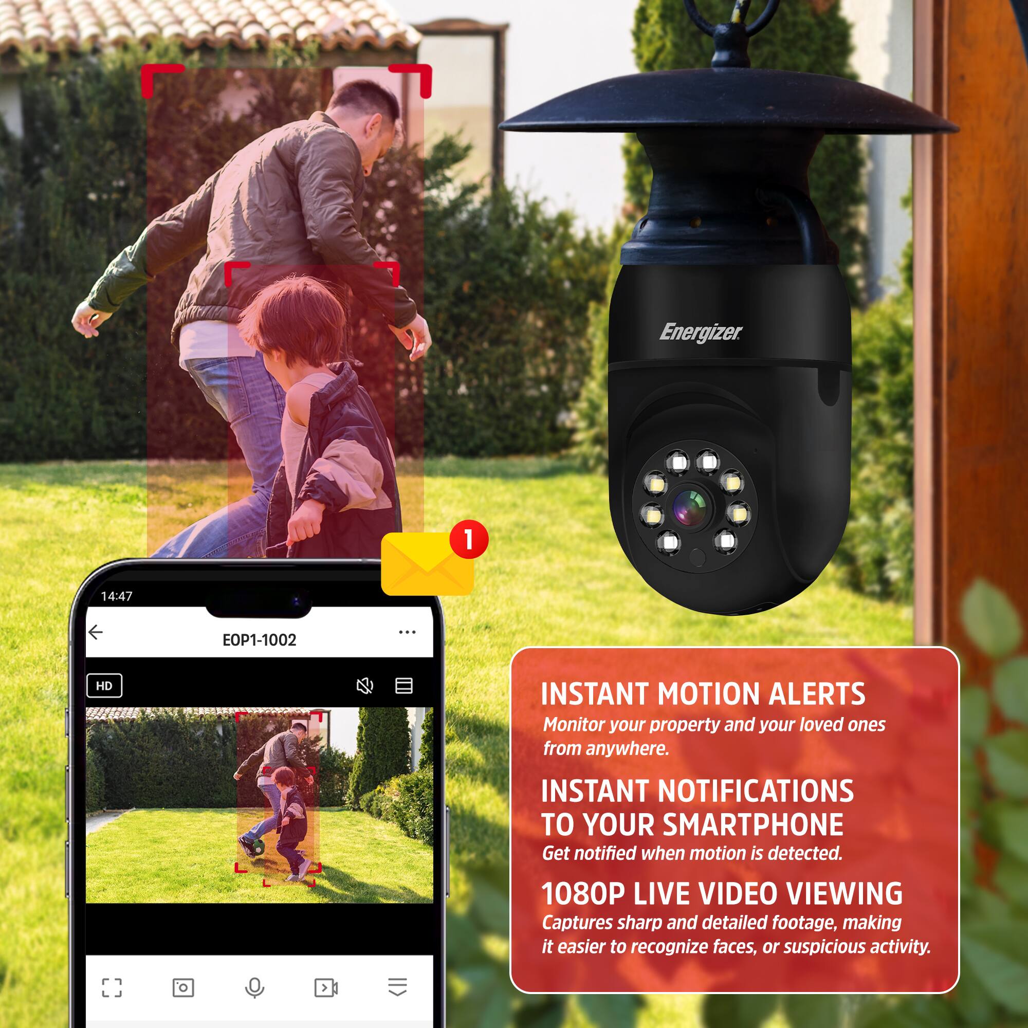 Energizer 1 14:47 EOP1-1002: HD INSTANT MOTION ALERTS  
Monitor your property and your loved ones from anywhere.  
INSTANT NOTIFICATIONS TO YOUR SMARTPHONE  
Get notified when motion is detected.  
1080P LIVE VIDEO VIEWING  
Captures sharp and detailed footage, making it easier to recognize faces, or suspicious activity.