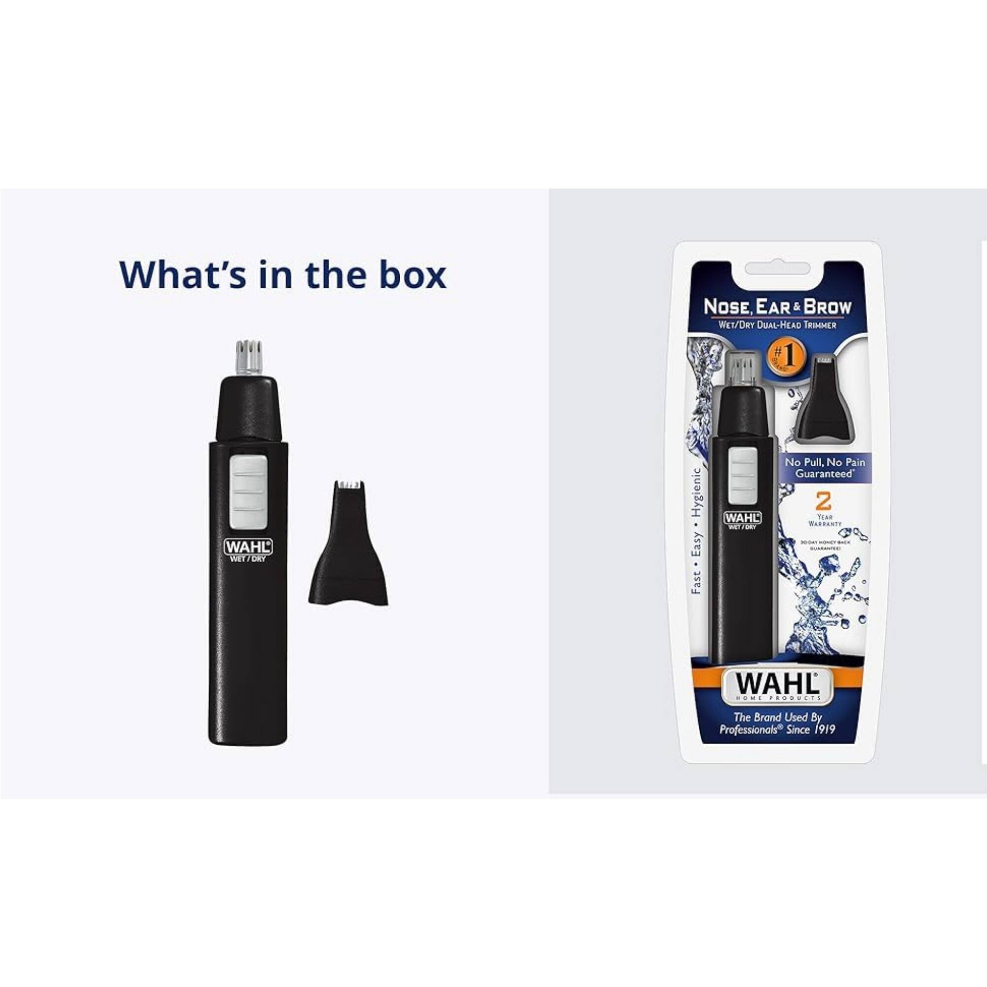 What's in the box

NOSE EAR & BROW WET/Dry DUAL-HEAD TRIMMER

WAHL MMP CAY Hygienic Easy Fast

WAHL No Pull, No Pain Guaranteed

2 TEA MARRANTE

WAHL The Brand Used By Professionals* Since 1919