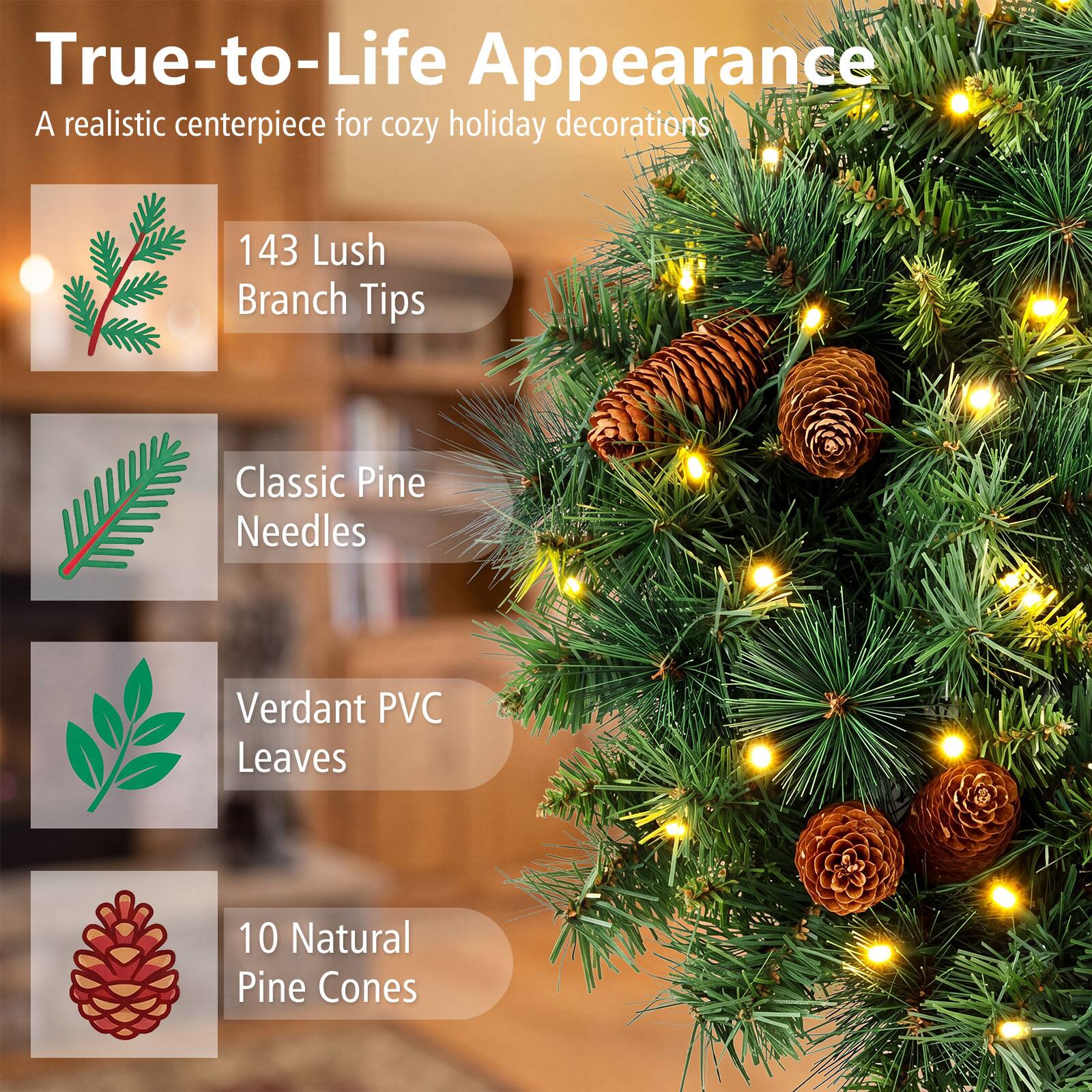 True-to-Life Appearance  
A realistic centerpiece for cozy holiday decorations

143 Lush Branch Tips  
Classic Pine Needles  
Verdant PVC Leaves  
10 Natural Pine Cones