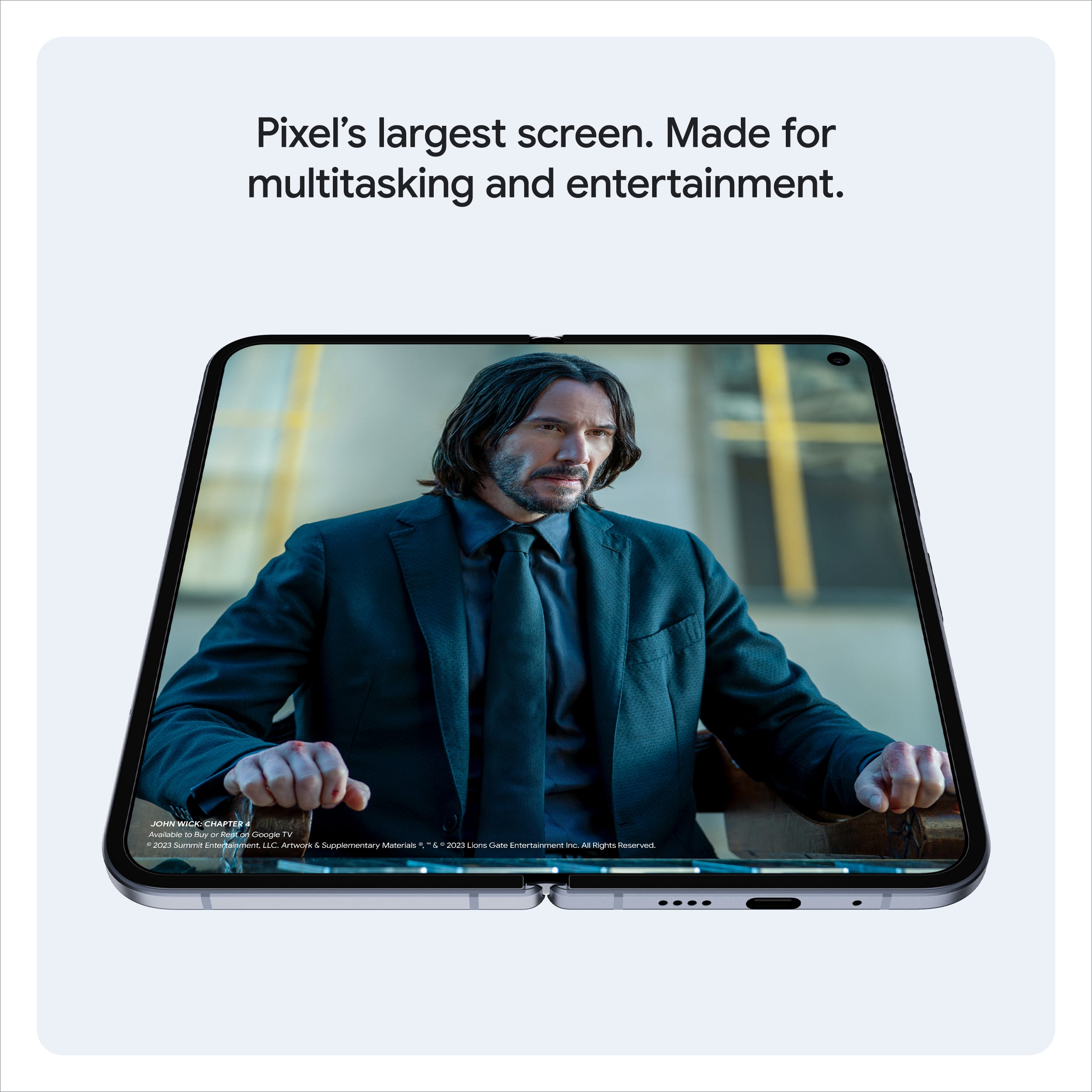 Pixel's largest screen. Made for multitasking and entertainment.
JOHN WICK: CHAPTER 3 - PARABELLUM
© 2023 Summit Entertainment, LLC. All Rights Reserved.