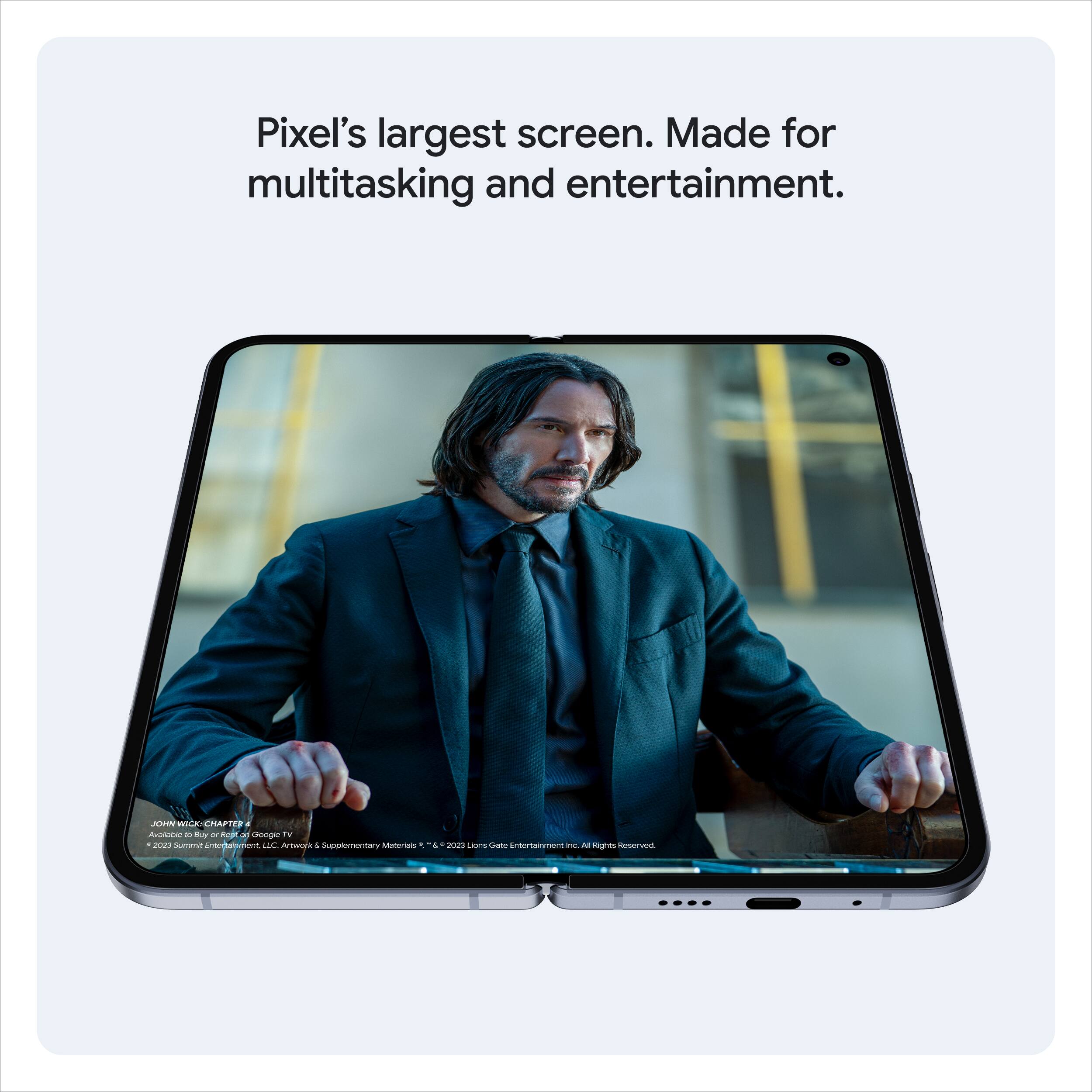 Pixel's largest screen. Made for multitasking and entertainment.

JOHN WICK: CHAPTER 3 - PARABELLUM
© 2023 Summit Entertainment, LLC. All Rights Reserved.