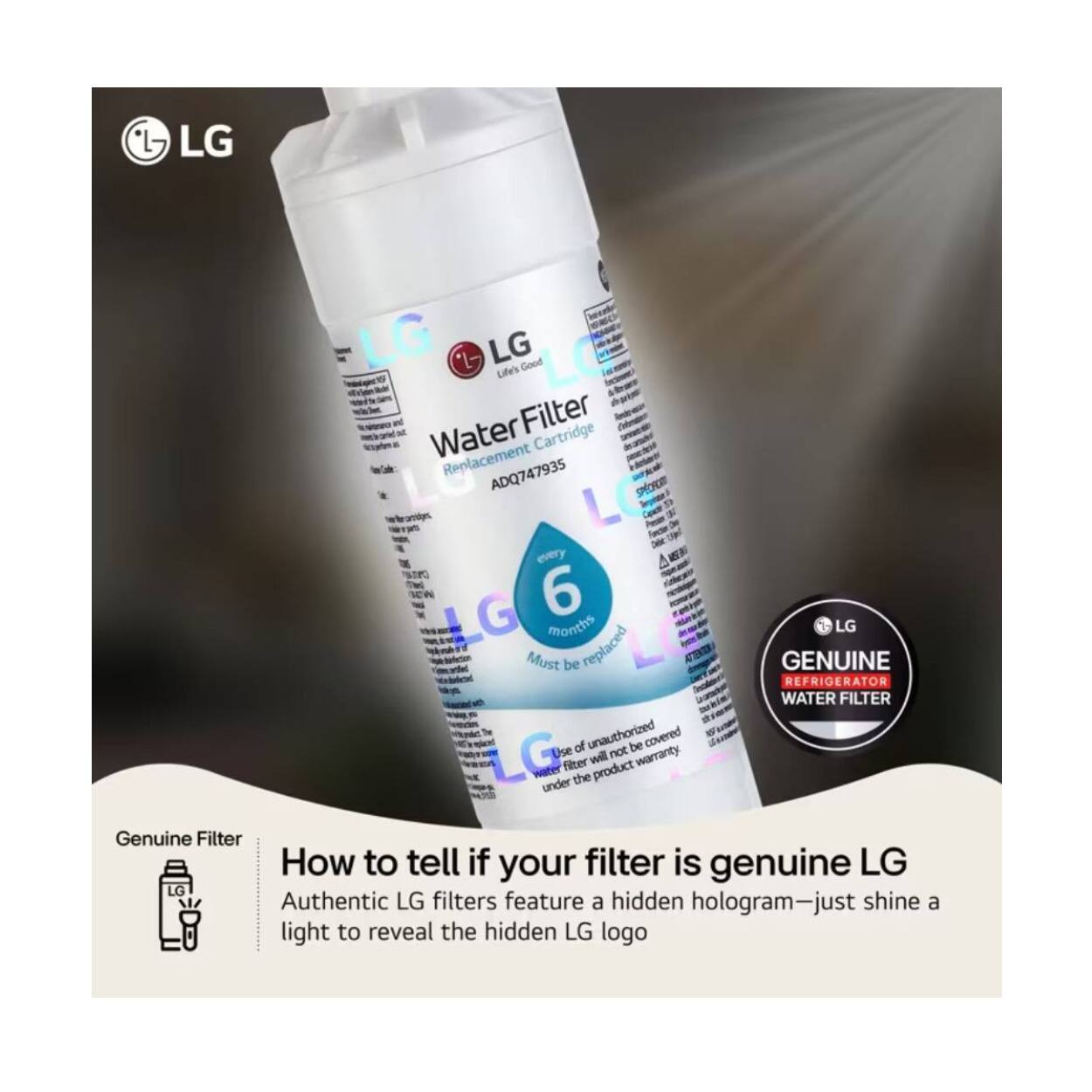 LG "L Good Life's Filter Water Replacement Cartridge ADQ747935 should be replaced every 6 months. LG Must be replaced. GENUINE REFRIGERATOR WATER FILTER. Use of unauthorized filter will not be covered under the product warranty. How to tell if your filter is genuine LG. Authentic LG filters feature a hidden hologram—just shine a light to reveal the hidden LG logo.