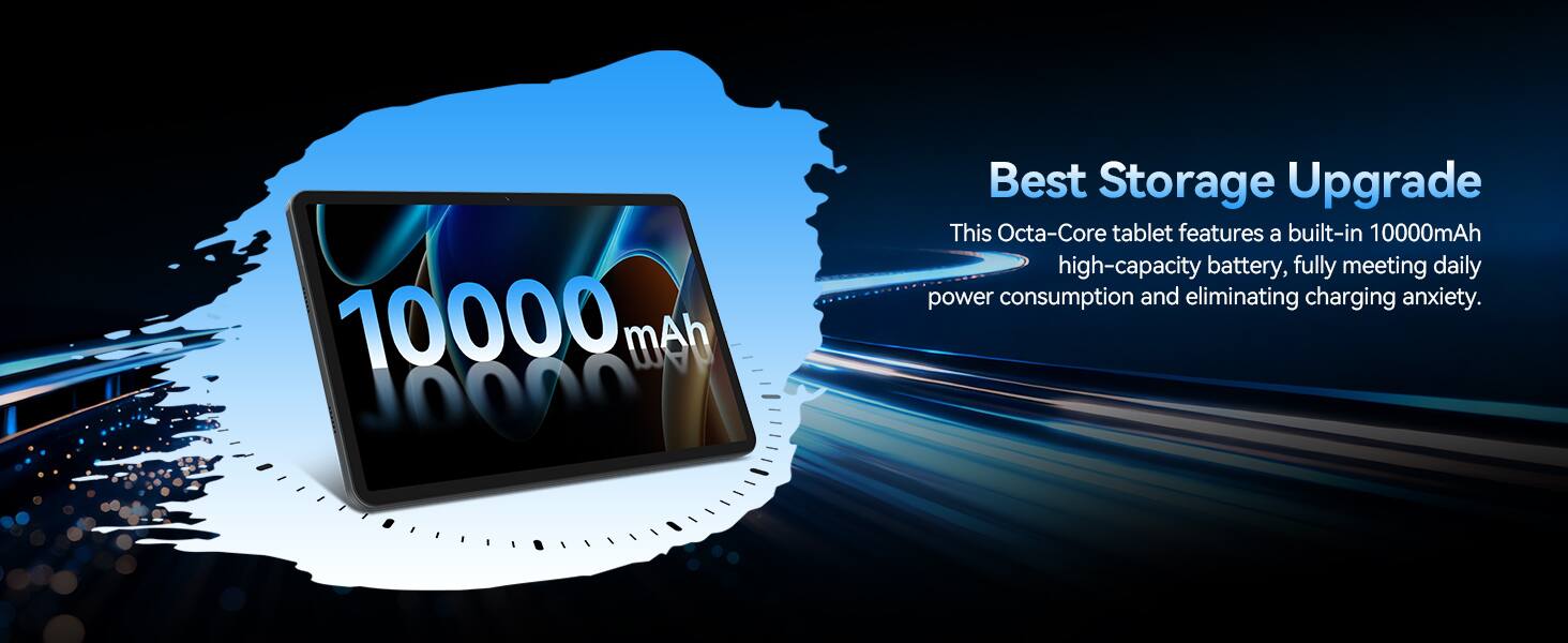 10000 mAh

Best Storage Upgrade
This Octa-Core tablet features a built-in 10000mAh high-capacity battery, fully meeting daily power consumption and eliminating charging anxiety.