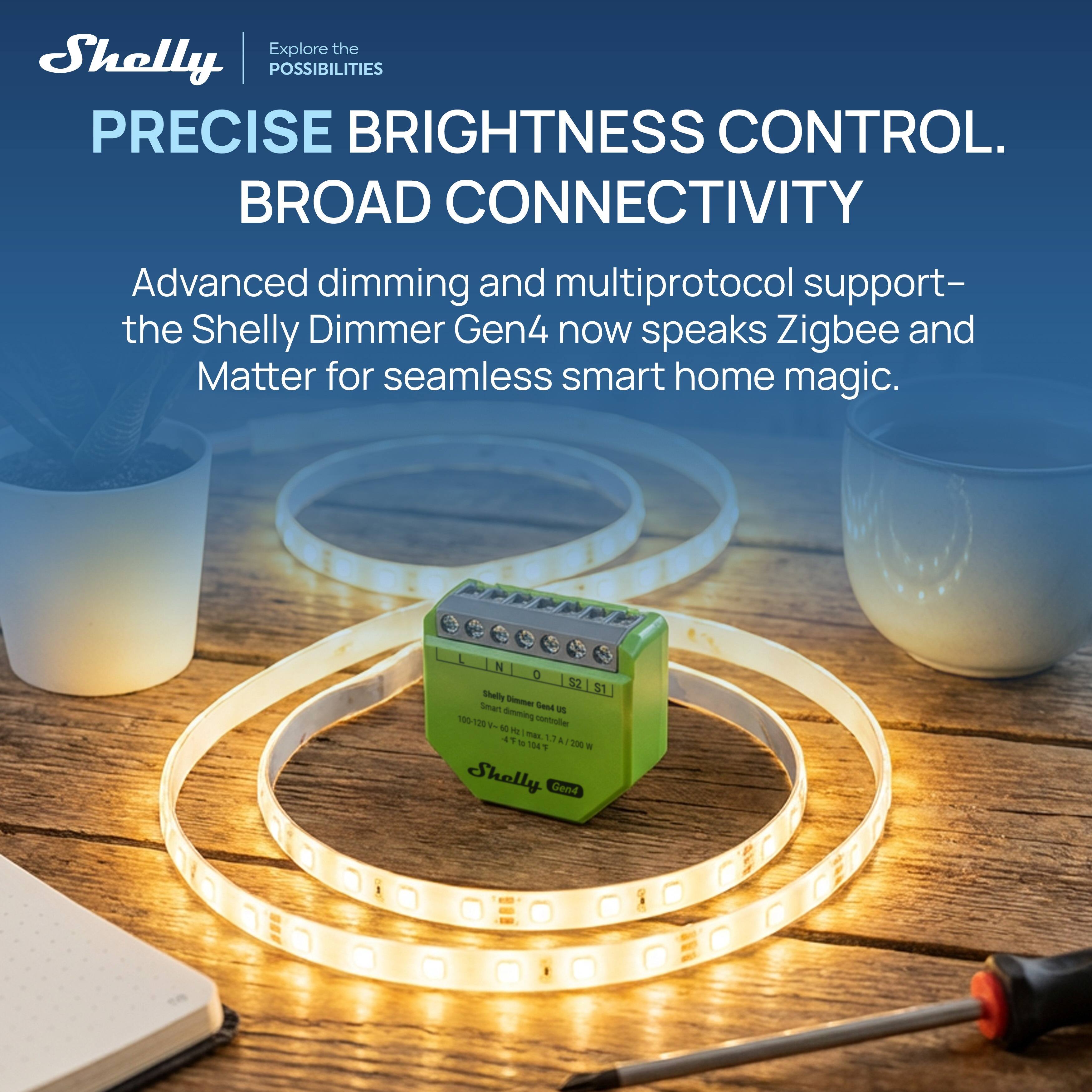 Explore the Shelly POSSIBILITIES PRECISE BRIGHTNESS CONTROL. BROAD CONNECTIVITY Advanced dimming and multiprotocol support- the Shelly Dimmer Gen4 now speaks Zigbee and Matter for seamless smart home magic.