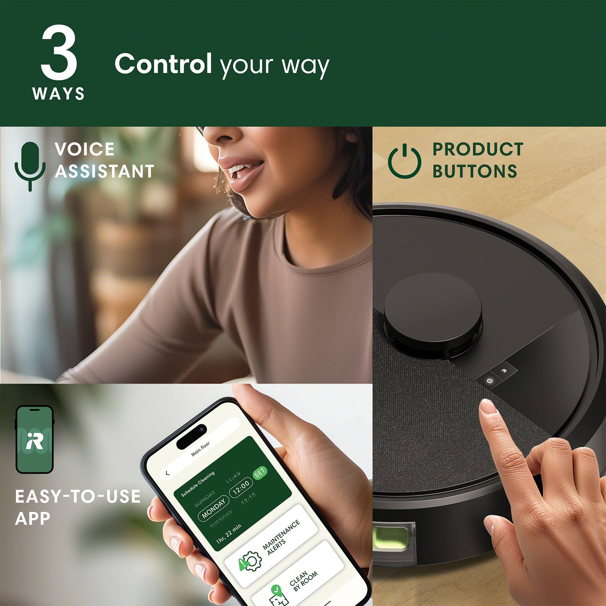 3 Ways to Control Your Way:
1. Voice Assistant:
2. Product Buttons:
3. Easy-to-Use App:
4. Schedule Cleaning:
5. Schedule Maintenance:
6. Alerts:
7. Clean Room by: