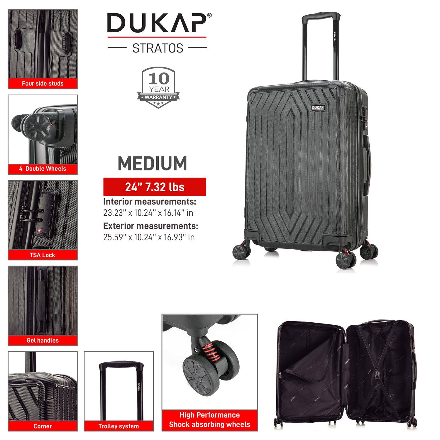 DUKAP STRATOS

- Four side studs
- 4 Double Wheels
- TSA Lock
- Gel handles
- Corner
- Trolley system
- High Performance Shock absorbing wheels

10 YEAR WARRANTY

MEDIUM

24" 7.32 lbs

Interior measurements:
23.23" x 10.24" x 16.14" in

Exterior measurements:
25.59" x 10.24" x 16.93" in