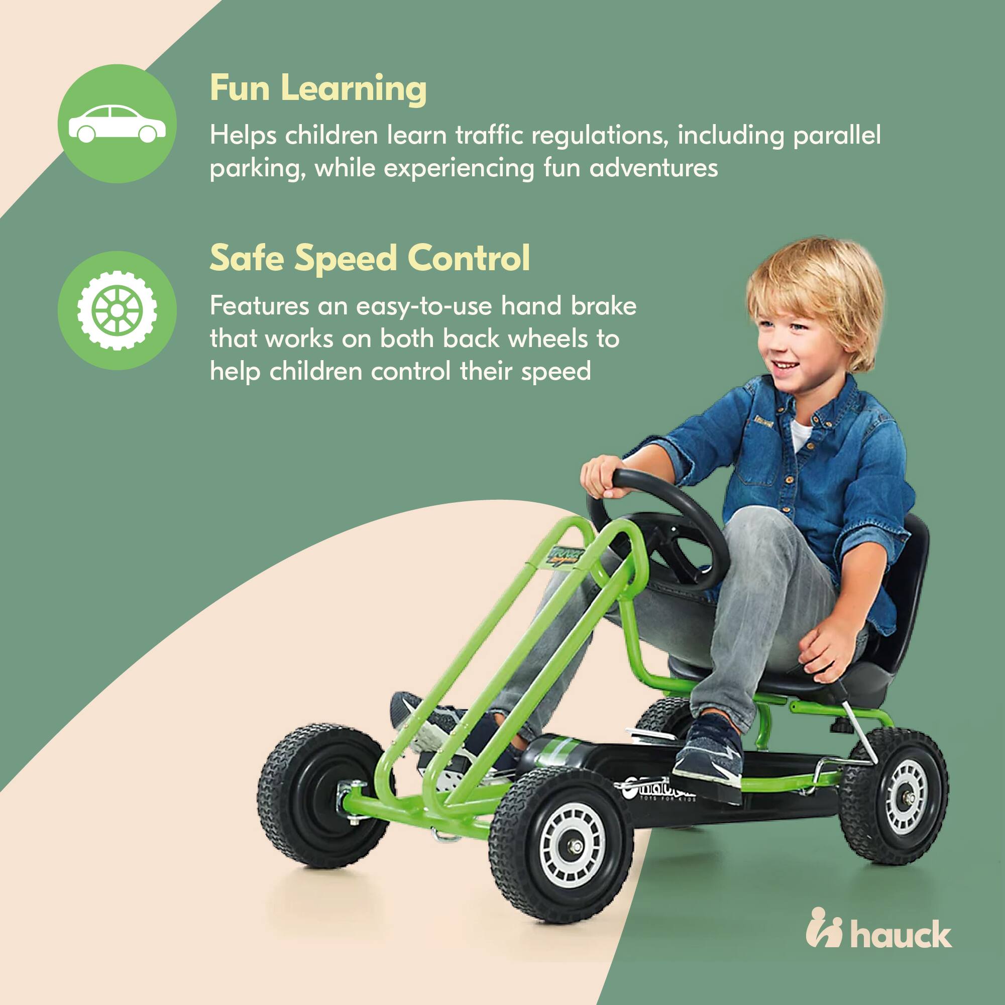 Fun Learning  
Helps children learn traffic regulations, including parallel parking, while experiencing fun adventures  

Safe Speed Control  
Features an easy-to-use hand brake that works on both back wheels to help children control their speed  

hauck