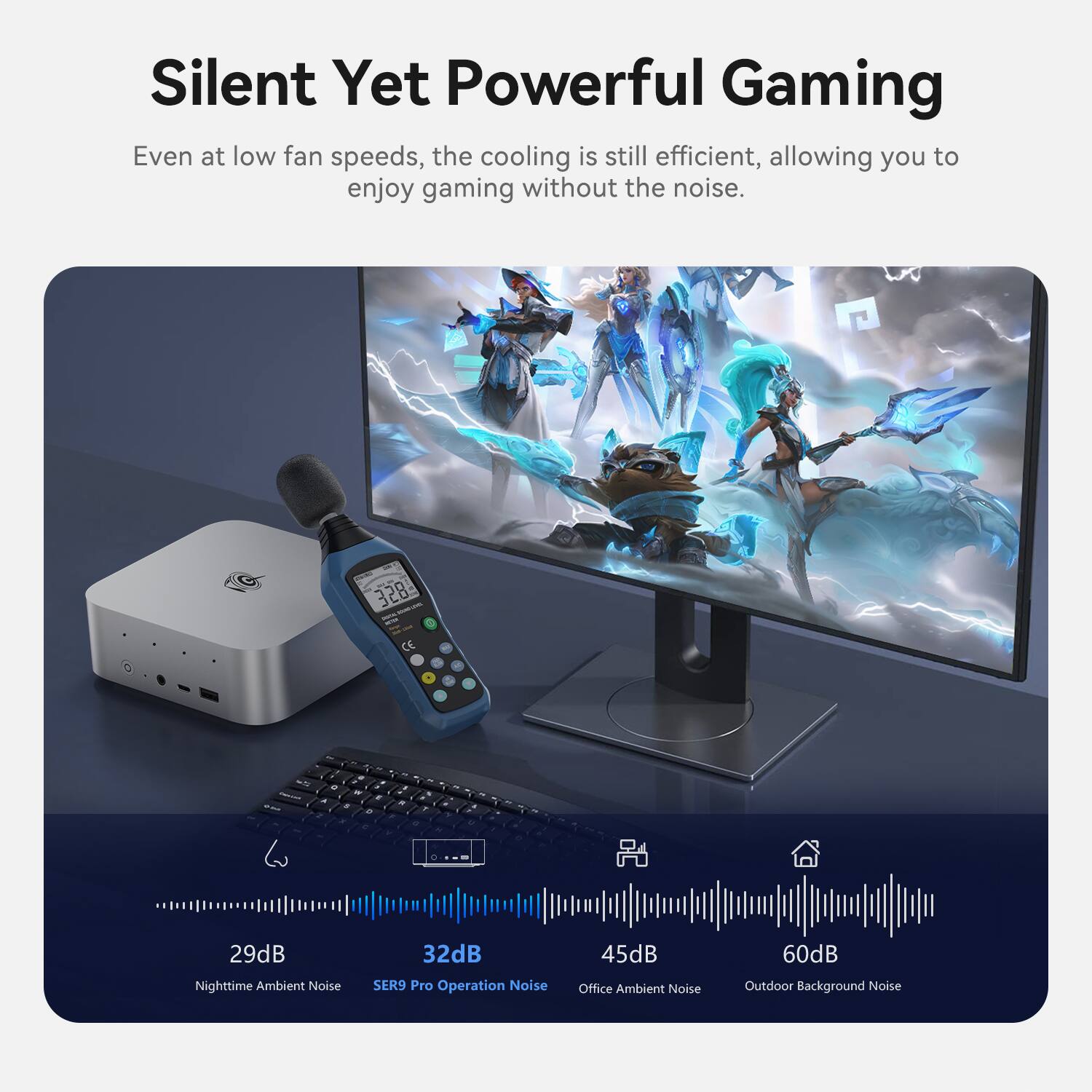 Silent Yet Powerful Gaming

Even at low fan speeds, the cooling is still efficient, allowing you to enjoy gaming without the noise.

- 29dB Nighttime Ambient Noise
- 32dB SER9 Pro Operation Noise
- 45dB Office Ambient Noise
- 60dB Outdoor Background Noise