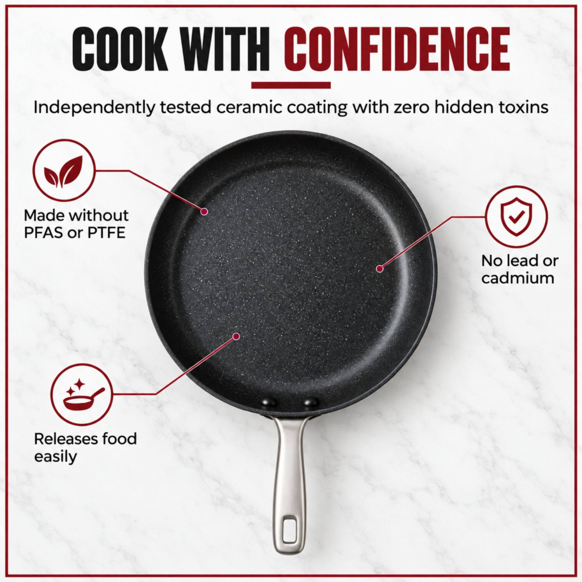 COOK WITH CONFIDENCE  
Independently tested ceramic coating with zero hidden toxins  
Made without PFAS or PTFE  
No lead or cadmium  
Releases food easily