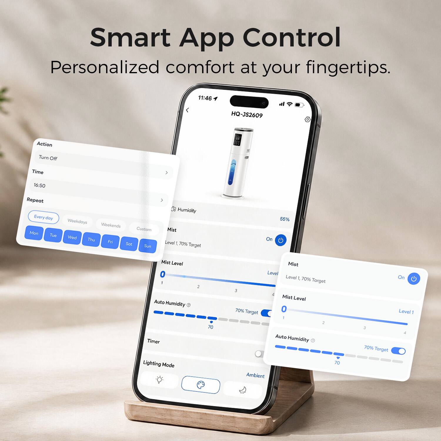 Smart App Control  
Personalized comfort at your fingertips.

11:46  
HQ-JS2609

Action: Turn Off  
Time: 16:50  
Repeat: Every day  
Weekdays: Mon, Tue, Wed, Thu, Fri  
Weekends: Sat, Sun  
Custom:  

Humidity:  
Mist Level 1, 70% Target  
On  
55%  
Mist Level 0  
Auto Humidity Timer  
Lighting Mode  

Mist Level:  
Level 1, 70% Target  
On  

Auto Humidity:  
70% Target  
70