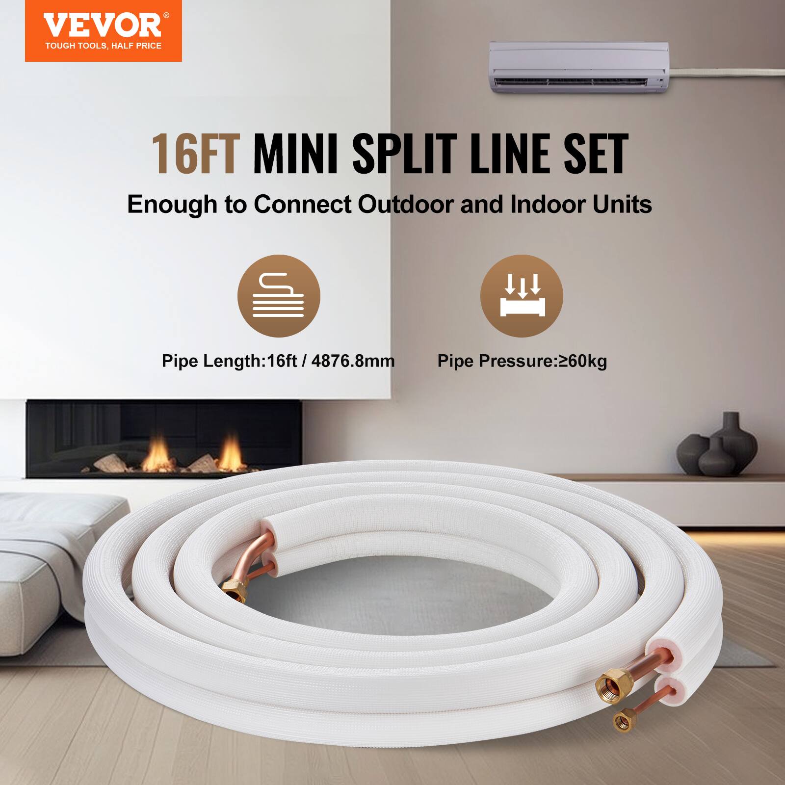VEVOR TOUGH TOOLS, HALF PRICE

16FT MINI SPLIT LINE SET

Enough to Connect Outdoor and Indoor Units

Pipe Length: 16ft / 4876.8mm

Pipe Pressure: 260kg