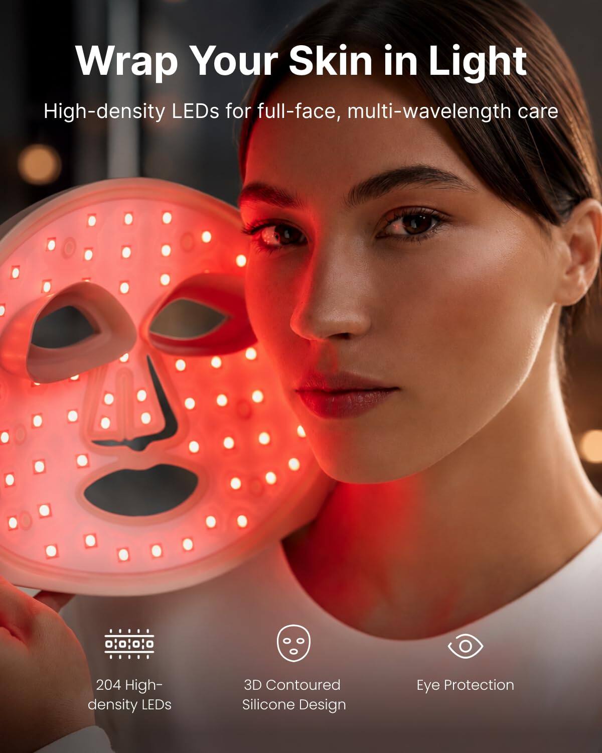 Wrap Your Skin in Light  
High-density LEDs for full-face, multi-wavelength care

- 204 High-density LEDs
- 3D Contoured Silicone Design
- Eye Protection
