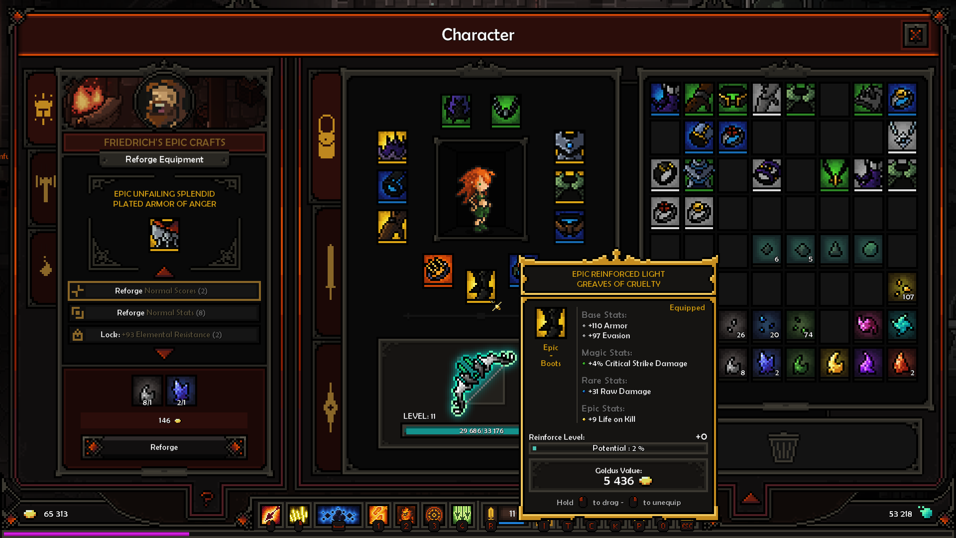Character of FRIEDRICH'S EPIC CRAFTS

Reforge Equipment

EPIC UNFAILING SPLENDID PLATED ARMOR OF ANGER

Reforge Normal Scores (2)

Reforge Normal Stats

Lock: 93 Elemental Resistance 2

Reforge LEVEL: 11

25 686:33 176

EPIC REINFORCED LIGHT GREAVES OF CRUELTY

Equipped

Base Stats

+110 Armor +97 Evasion

Epic Magic Stats: Boots +4% Critical Strike Damage

Rare Stats: +31 Raw Damage

Epic Stats: +9 Life on Kill

Reinforce Level: Potential: 2 4 26 8 20 2 74 107

Goldus Value: 5 436 65 313 2 11

I Hold T to drag C K to unequip

P 0 eSC 53 218