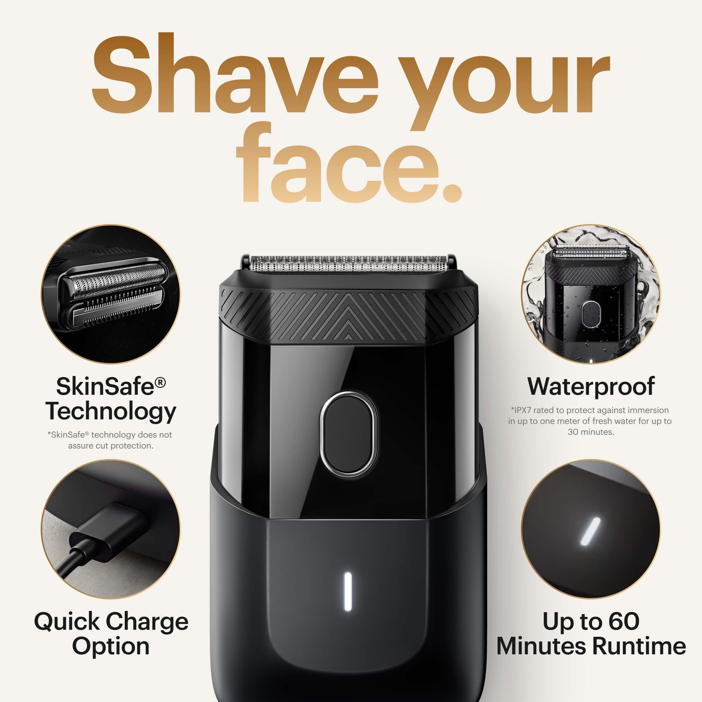 Shave your face with our SkinSafe Technology. Our technology does not guarantee cut protection. The device is waterproof, rated IPX7 to protect against immersion in up to one meter of fresh water for up to 30 minutes. Additionally, our device has a quick charge option, providing up to 60 minutes of runtime.