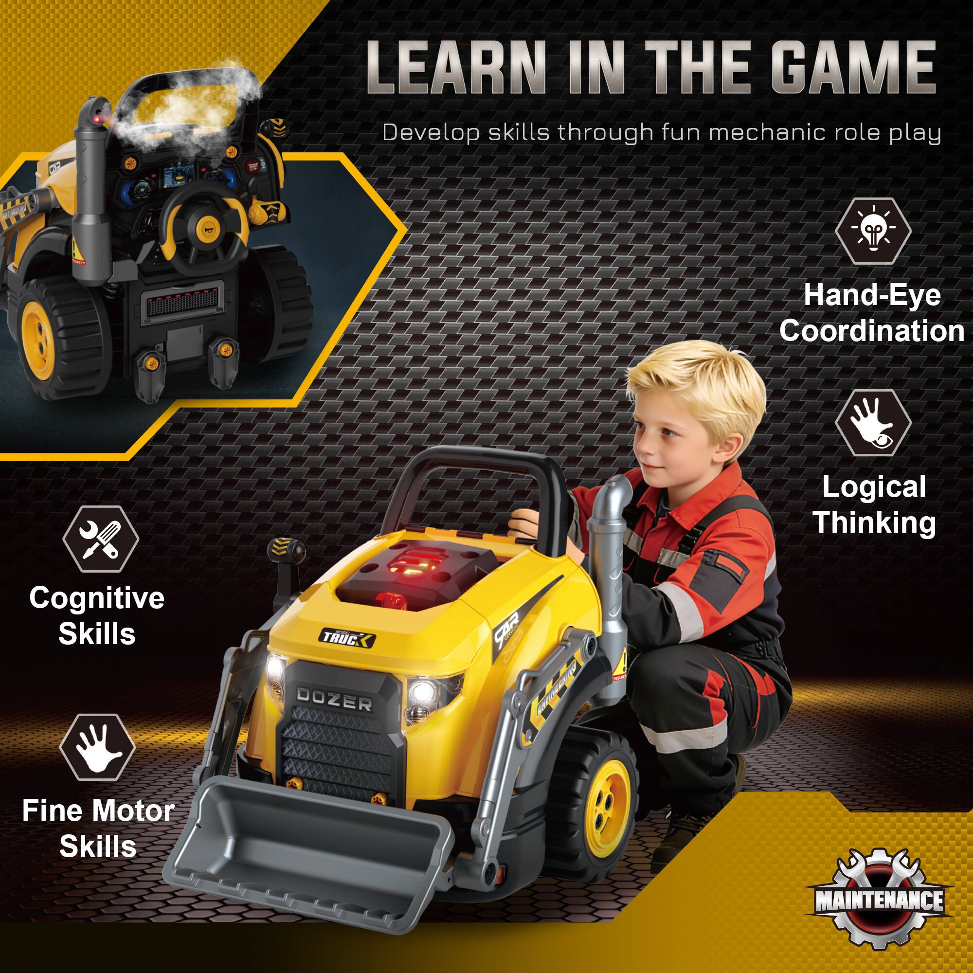 LEARN IN THE GAME  
Develop skills through fun mechanic role play.  

- Hand-Eye Coordination  
- Logical Thinking  
- Cognitive Skills  
- Fine Motor Skills  

TRUC DOZER & MAINTENANCE