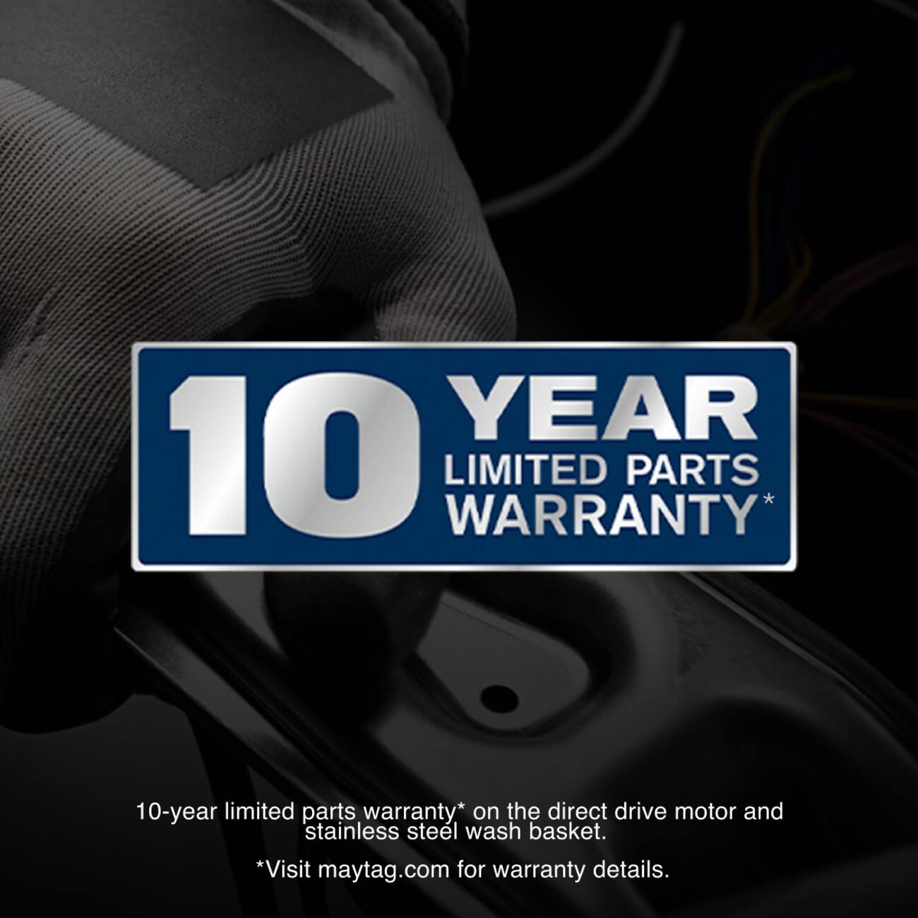 YEAR 10 WARRANTY* LIMITED PARTS  
10-year limited parts warranty* on the direct drive motor and stainless steel wash basket.  
*Visit maytag.com for warranty details.