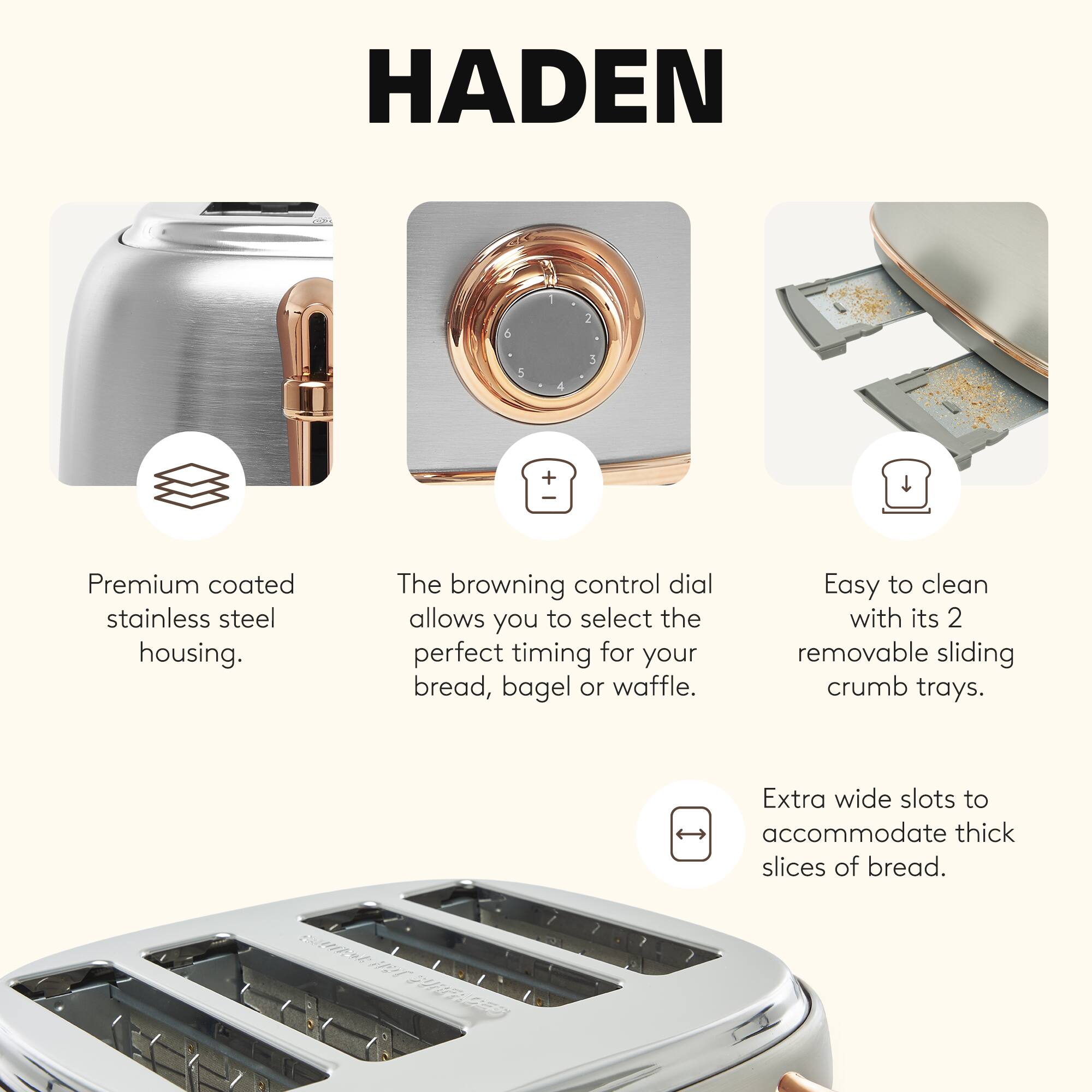 HADEN 253+ Premium coated stainless steel housing. The browning control dial allows you to select the perfect timing for your bread, bagel or waffle. Easy to clean with its 2 removable sliding crumb trays. Extra wide slots to accommodate thick slices of bread.
