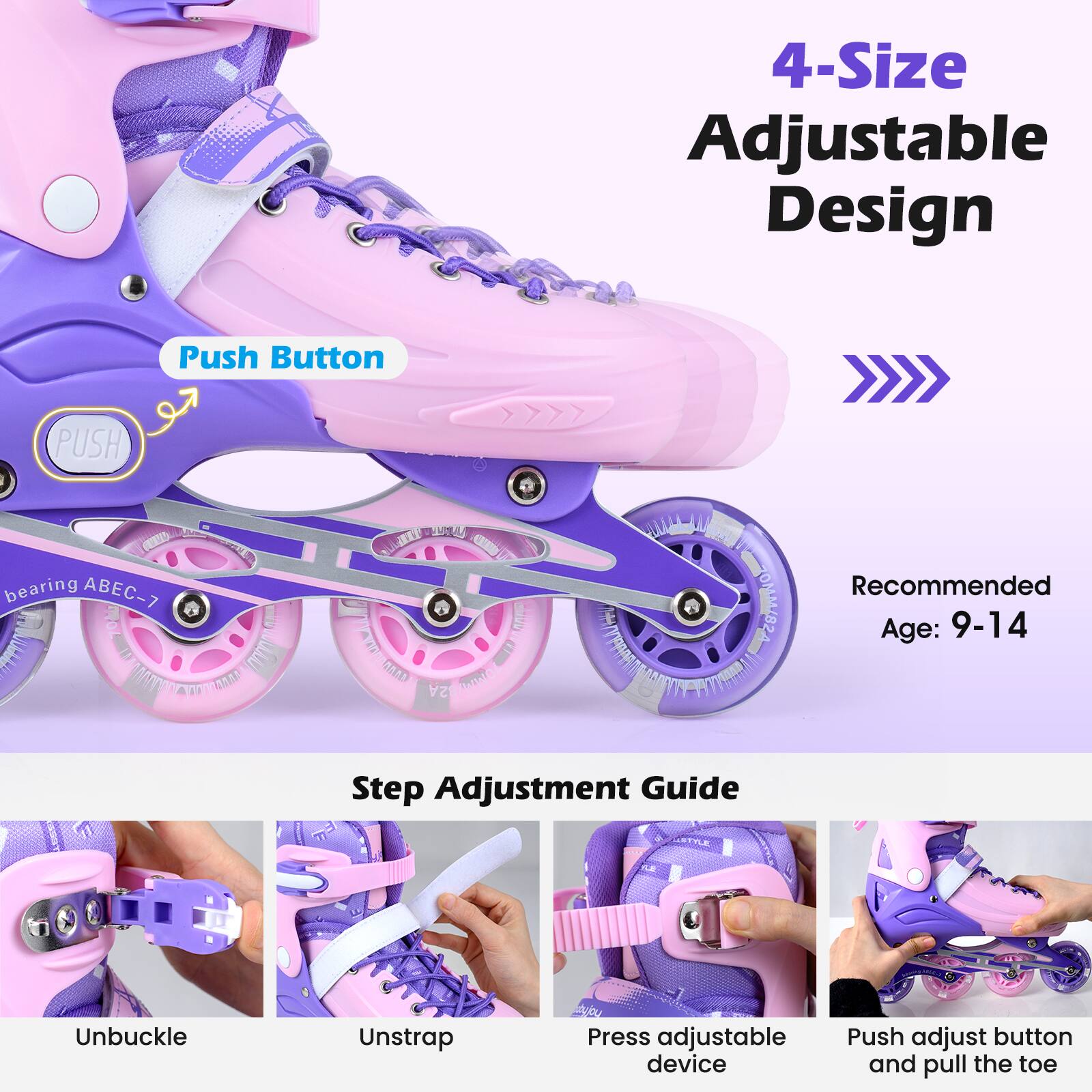 4-Size Adjustable Design  
Push Button  
PUSH  
bearing ABEC-7  

Recommended Age: 9-14  

Step Adjustment Guide  
1. Unbuckle  
2. Unstrap  
3. Press adjustable device  
4. Push adjust button and pull the toe