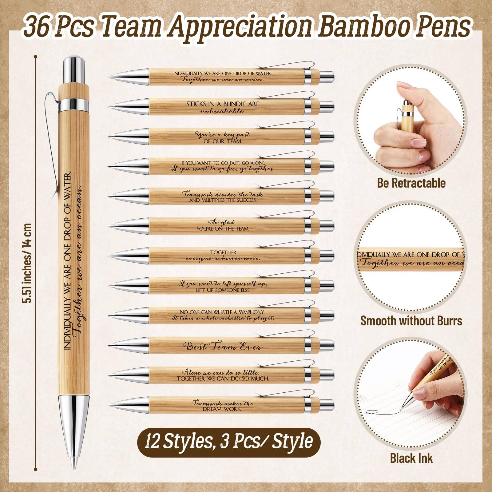 36 Pcs Team Appreciation Bamboo Pens

INDIVIDUALLY WE ARE ONE DROP OF WATER
Together we are an ocean.

STICKS IN A BUNDLE ARE UNBREAKABLE
Together we are stronger.

You're a key part OF OUR TEAM

IF YOU WANT TO GO FAST, GO ALONE
If you want to go far, go together.

Teamwork divides the task and multiplies the success.
So glad YOU'RE ON THE TEAM

INDIVIDUALLY WE ARE ONE DROP OF WATER
Together we are an ocean.

TOGETHER EVERYONE ACHIEVES MORE.

If you want to lift yourself up, lift up someone else.

NO ONE CAN WHISTLE A SYMPHONY.
It takes a whole orchestra to play it.

Best Team Ever

Alone we can do so little.
Together we can do so much.

Teamwork makes the DREAM WORK

12 Styles, 3 Pcs/ Style

Be Retractable

Smooth without Burrs

Black Ink

5.51 inches / 14 cm