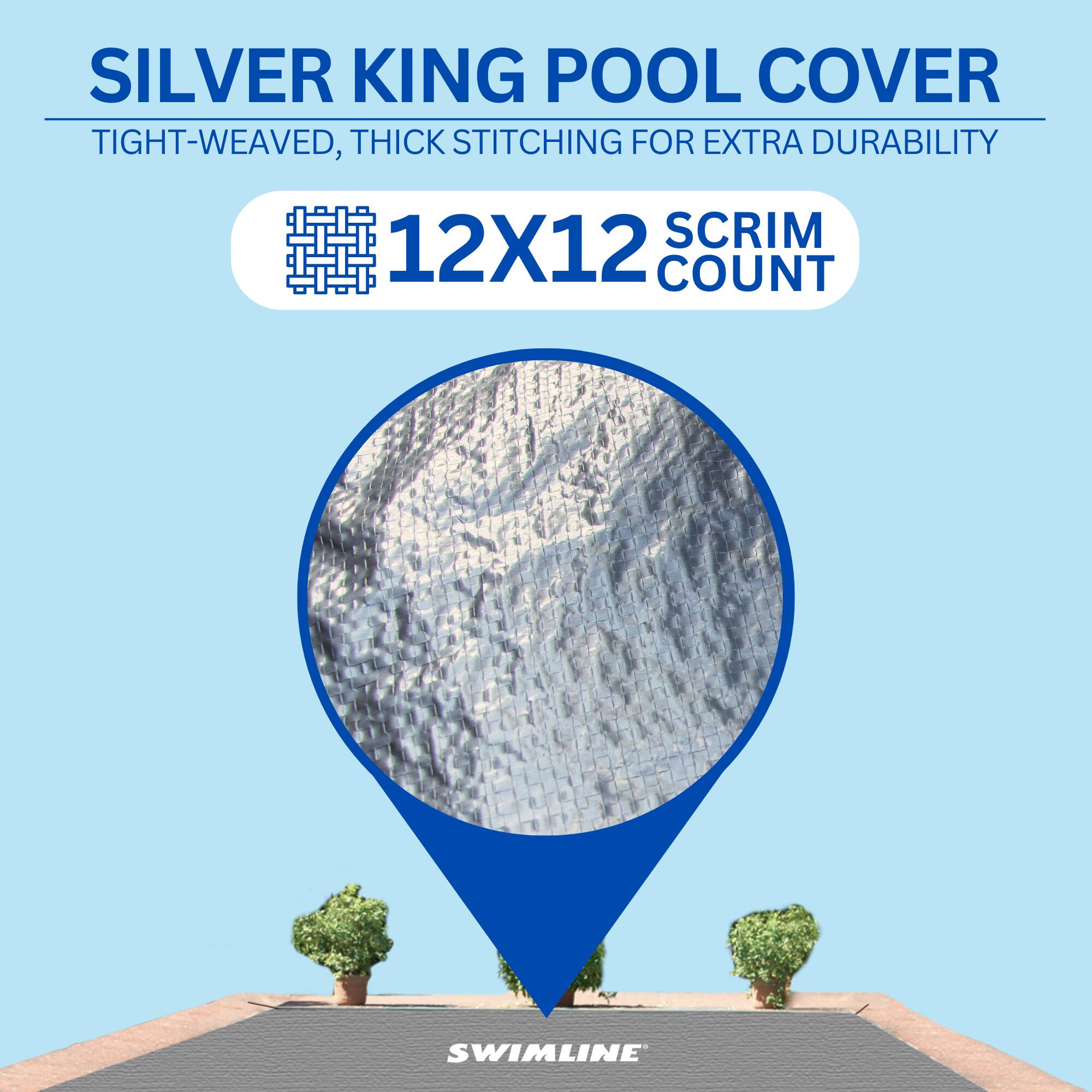 SILVER KING POOL COVER  
TIGHT-WEAVED, THICK STITCHING FOR EXTRA DURABILITY  
12X12 SCRIM COUNT  
SWIMLINE