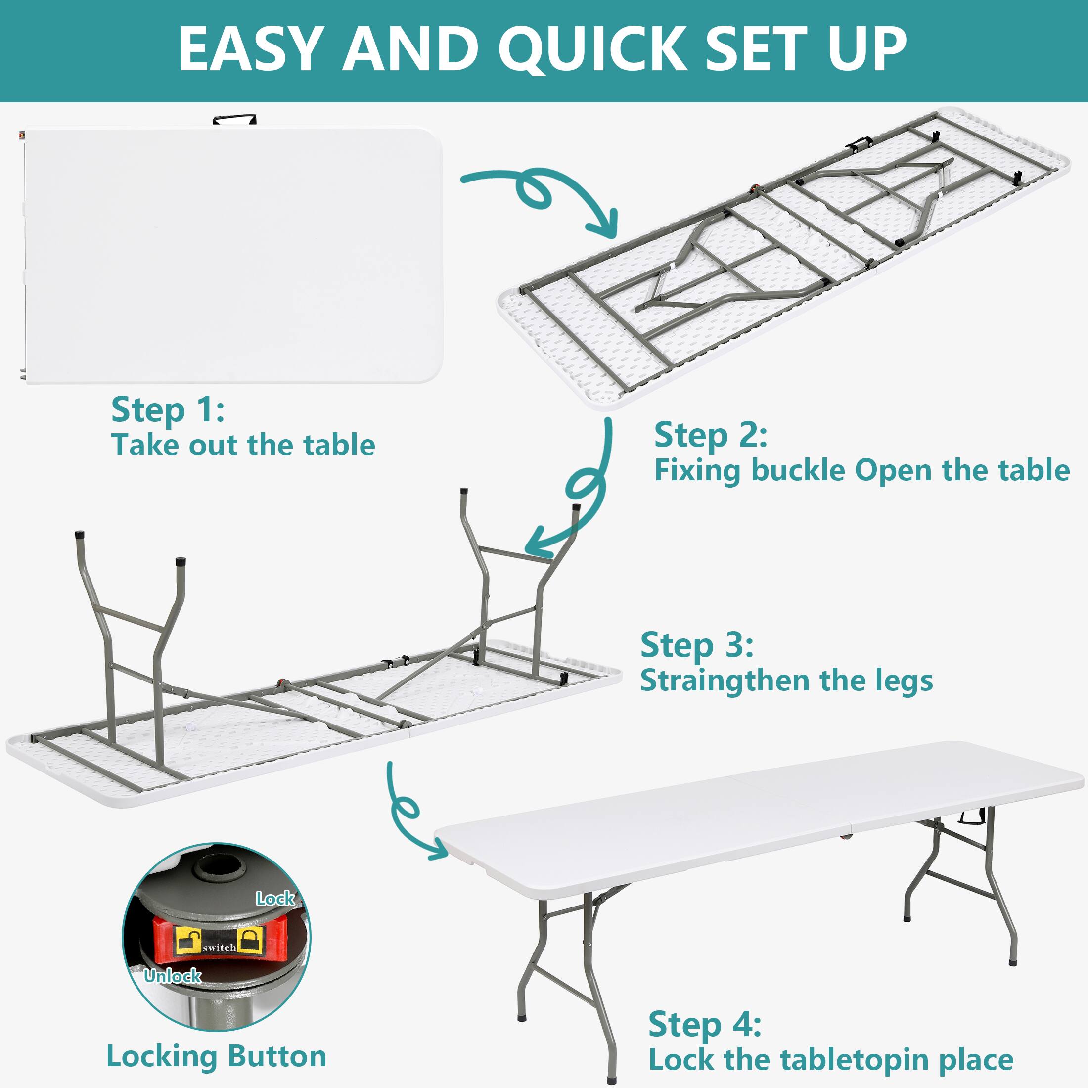 EASY AND QUICK SET UP

Step 1: Take out the table

Step 2: Fixing buckle Open the table

Step 3: Straighten the legs

Step 4: Lock the tabletop in place

Locking Button