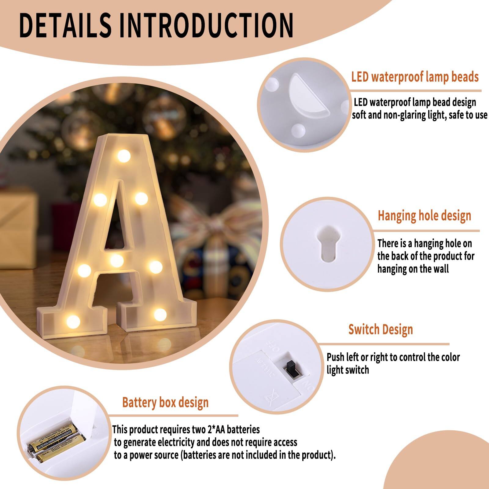 **DETAILS INTRODUCTION**

- **LED waterproof lamp beads**
  - LED waterproof lamp bead design
  - Soft and non-glaring light, safe to use

- **Hanging hole design**
  - There is a hanging hole on the back of the product for hanging on the wall

- **Switch Design**
  - Push left or right to control the color light switch

- **Battery box design**
  - This product requires two 2*AA batteries to generate electricity and does not require access to a power source (batteries are not included in the product).