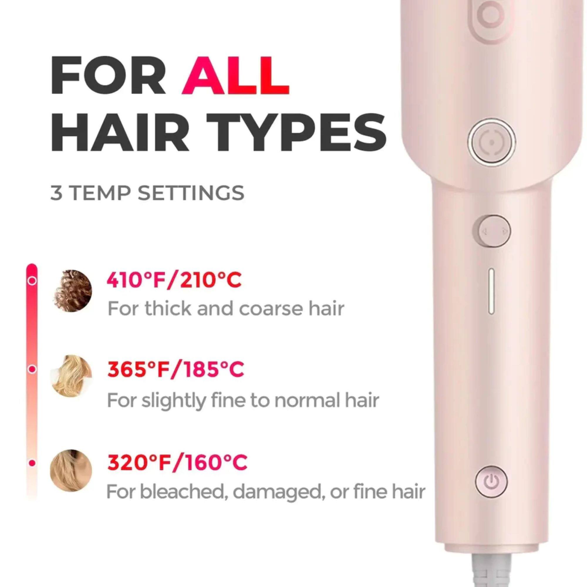FOR ALL HAIR TYPES

3 TEMP SETTINGS

410°F/210°C  
For thick and coarse hair

365°F/185°C  
For slightly fine to normal hair

320°F/160°C  
For bleached, damaged, or fine hair
