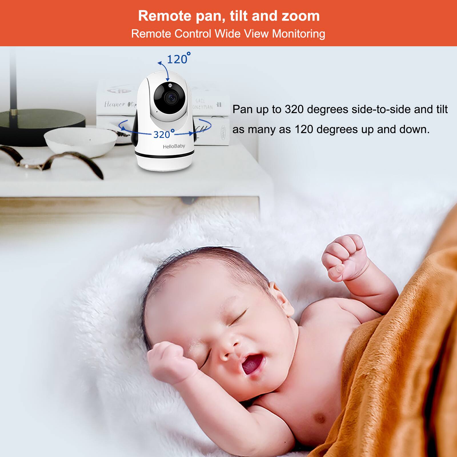 Remote pan, tilt and zoom

Remote Control Wide View Monitoring

120°

320°

HelloBaby

Pan up to 320 degrees side-to-side and tilt as many as 120 degrees up and down.
