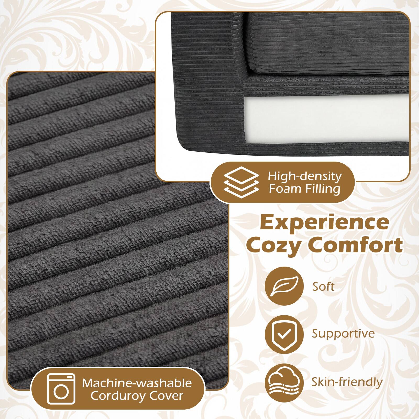 High-density Foam Filling  
Experience Cozy Comfort  
Soft Supportive  
Machine-washable Corduroy Cover  
Skin-friendly