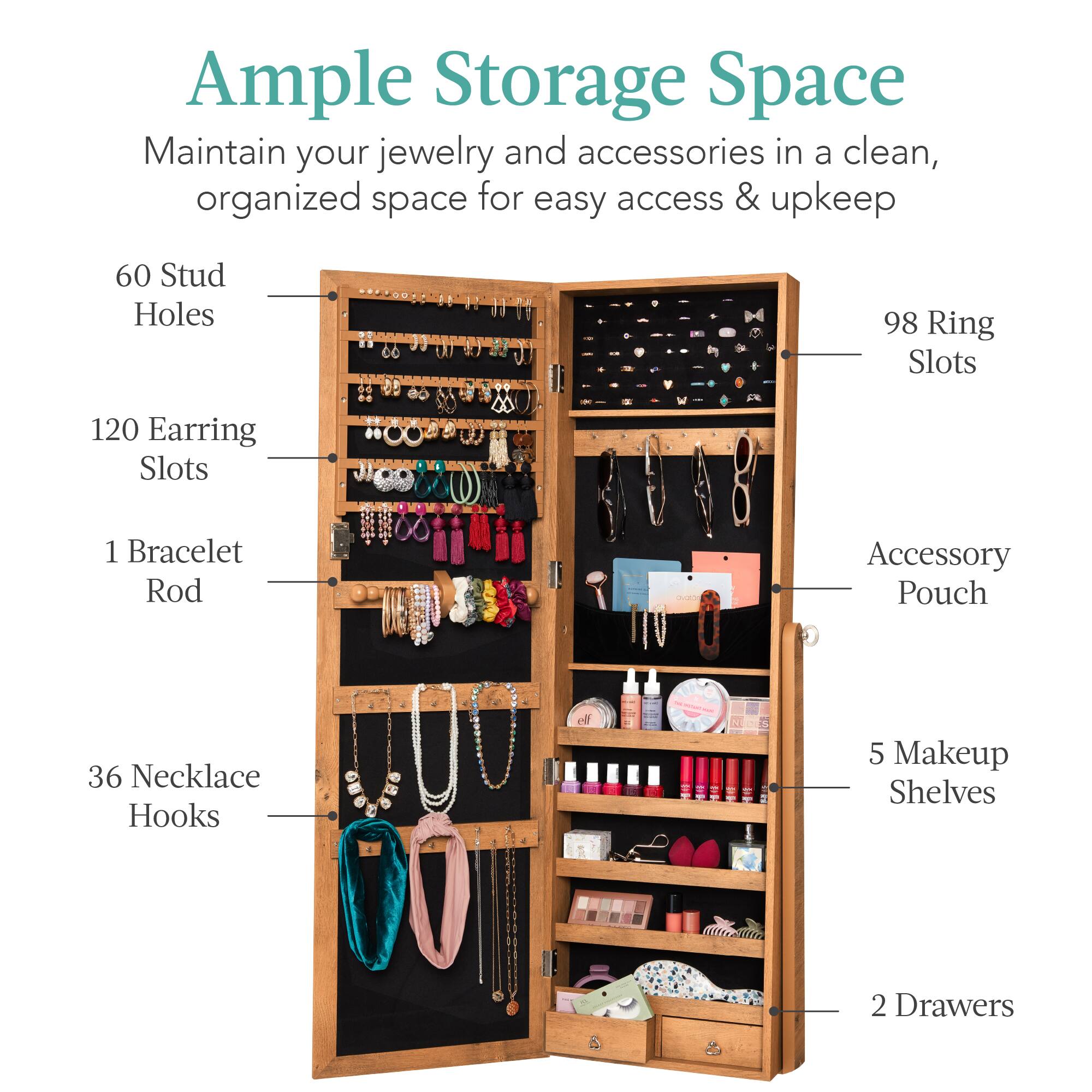 Ample Storage Space

Maintain your jewelry and accessories in a clean, organized space for easy access & upkeep.

- 60 Stud Holes
- 120 Earring Slots
- 98 Ring Slots
- 36 Necklace Hooks
- 1 Bracelet Rod
- 1 Accessory Pouch
- 5 Makeup Shelves
- 2 Drawers