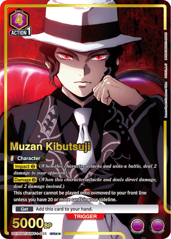 PURPLE 4 ACTION 1

Muzan Kibutsuji

Character
Impact 2 (When this character attacks and wins a battle, deal 2 damage to your opponent.)
Damage 2 (When this character attacks and deals direct damage, deal 2 damage instead.)
This character cannot be played onto or moved to your front line unless you have 20 or more cards in your sideline.

Get
Add this card to your hand.

TRIGGER
5000 BP

UE05BT/KMY-1-035 SR*