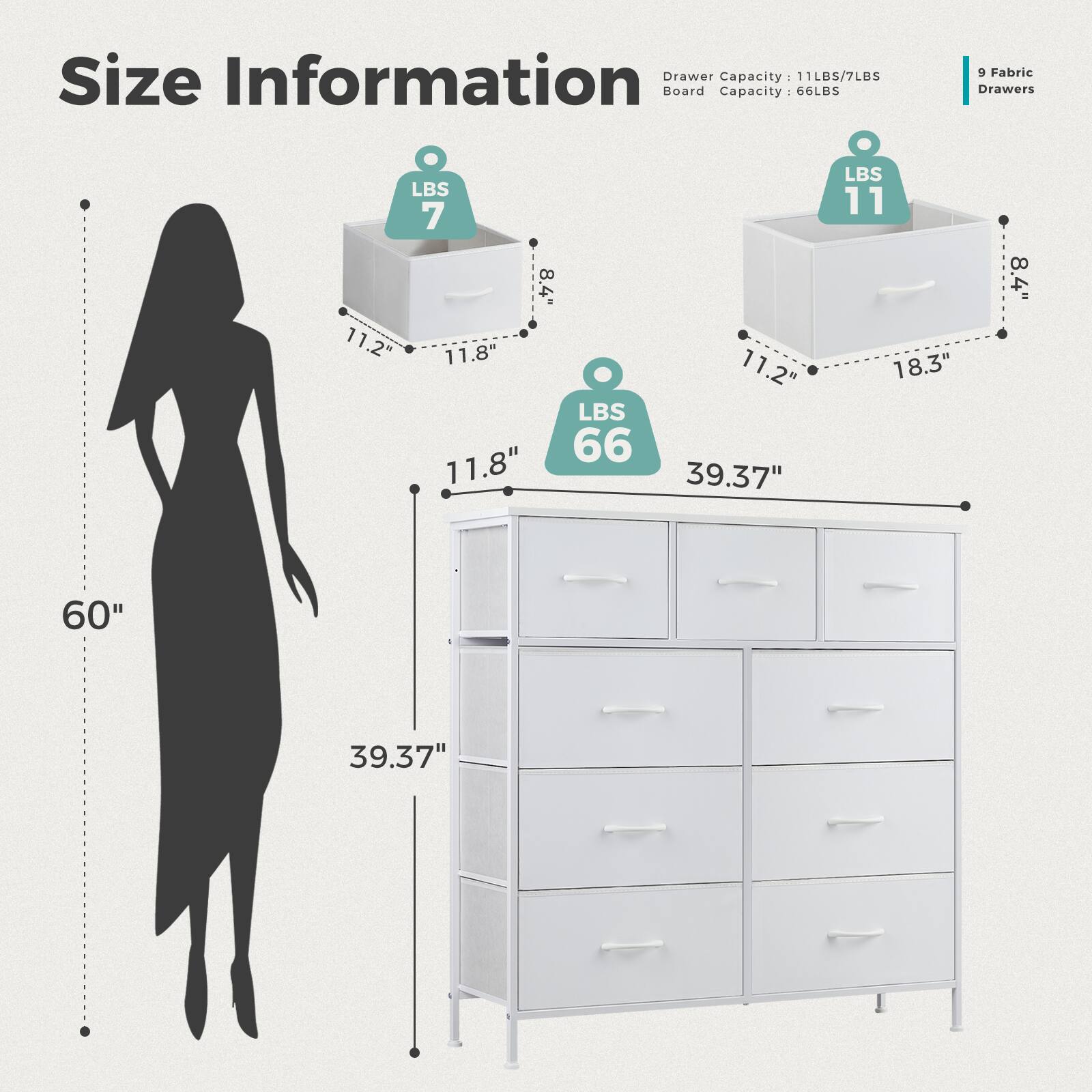 Size Information:

* Drawer Capacity: 11LBS/7LBS
* Board Capacity: 66LBS
* 9 Fabric Drawers
* LBS 7: 8.4" x 11.2" x 11.8"
* LBS 66: 11.8" x 11.2" x 39.37"
* LBS 11: 18.3" x 8.4" x 60"
* 39.37"