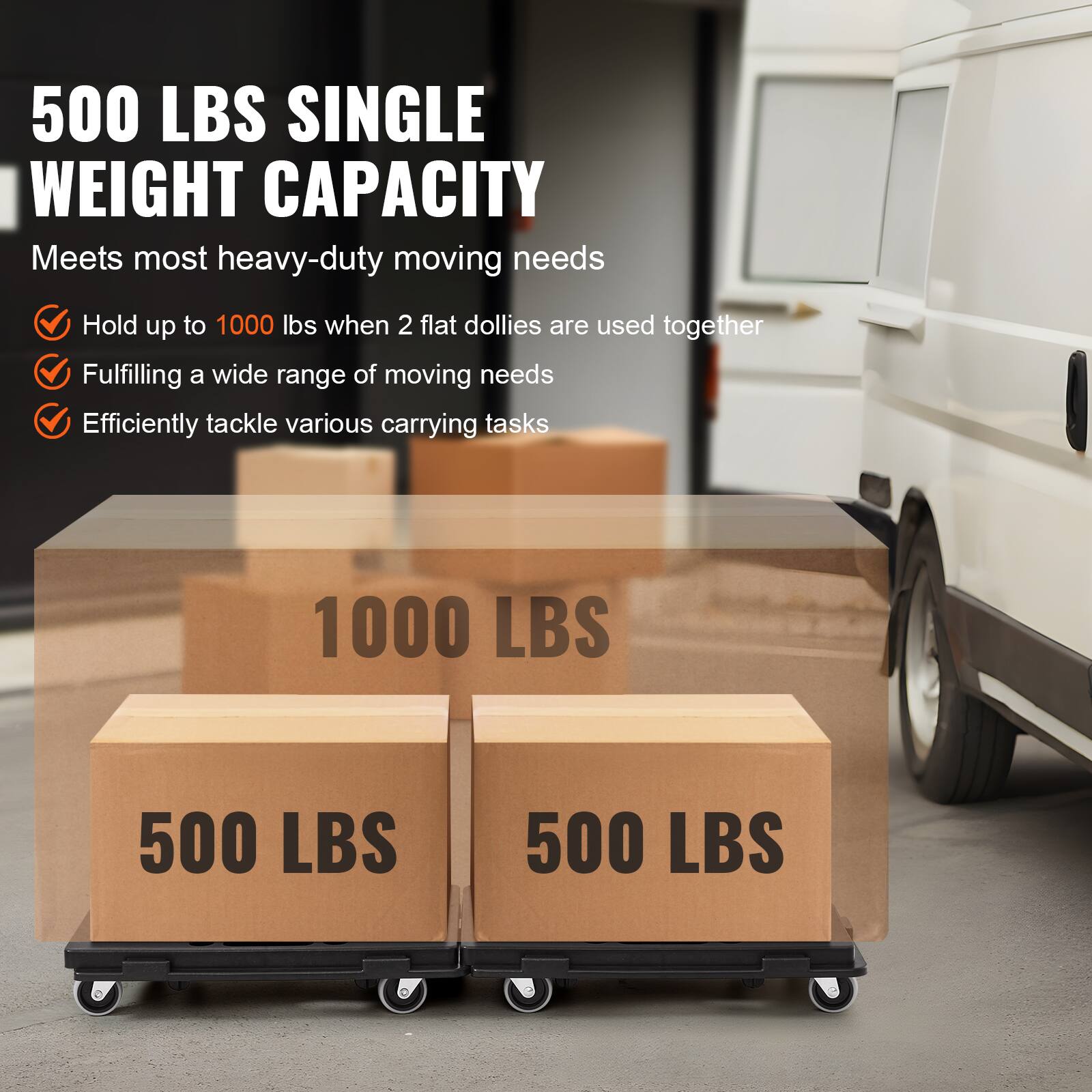 500 LBS SINGLE WEIGHT CAPACITY  
Meets most heavy-duty moving needs  
Hold up to 1000 lbs when 2 flat dollies are used together  
Fulfilling a wide range of moving needs  
Efficiently tackle various carrying tasks  

1000 LBS  
500 LBS  
500 LBS