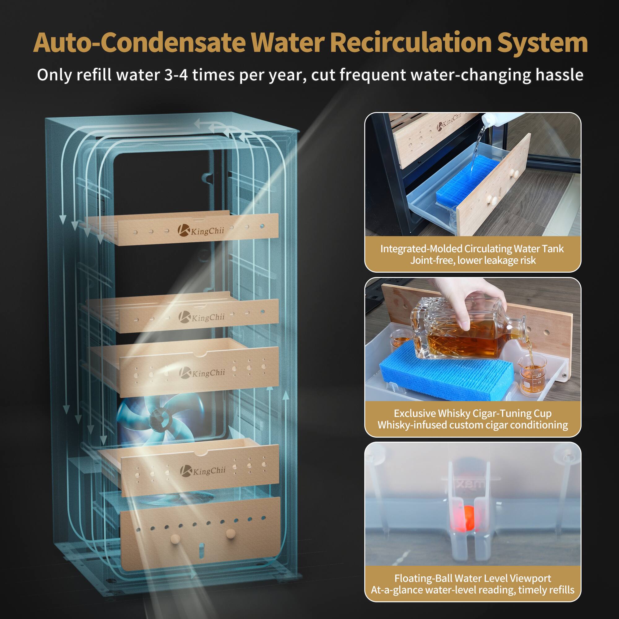 Auto-Condensate Water Recirculation System  
Only refill water 3-4 times per year, cut frequent water-changing hassle

Integrated-Molded Circulating Water Tank  
Joint-free, lower leakage risk

Exclusive Whisky Cigar-Tuning Cup  
Whisky-infused custom cigar conditioning

Floating-Ball Water Level Viewport  
At-a-glance water-level reading, timely refills