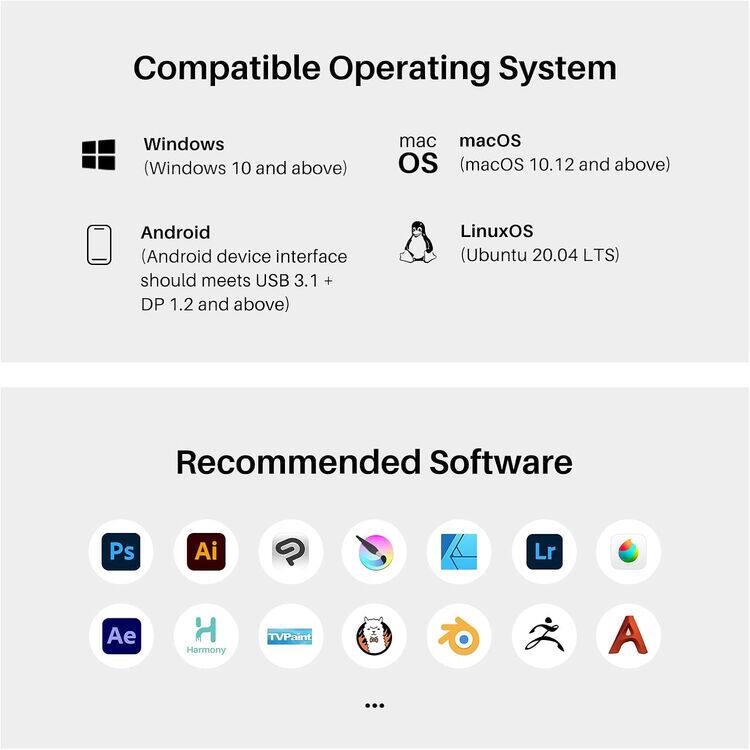 Compatible Operating System

- Windows (Windows 10 and above)
- macOS (macOS 10.12 and above)
- Android (Android device interface should meet USB 3.1 + DP 1.2 and above)
- LinuxOS (Ubuntu 20.04 LTS)

Recommended Software

- Ps
- Ai
- Lr
- Ae
- Harmony
- TVPaint
- ...