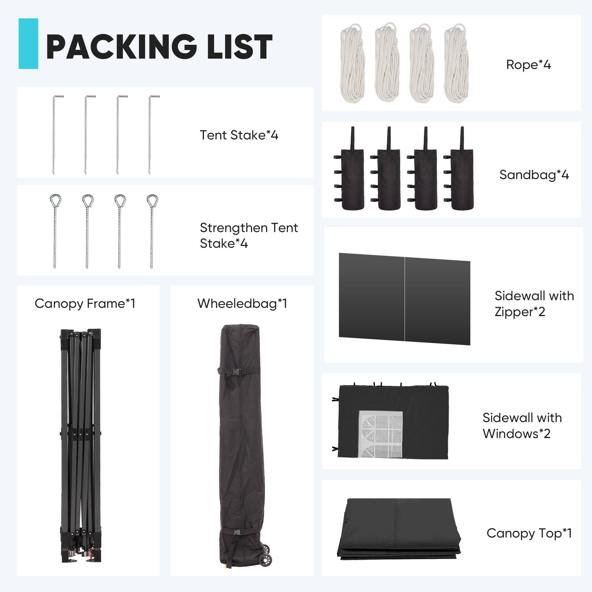 PACKING LIST

- Rope*4
- Tent Stake*4
- Sandbag*4
- Strengthen Tent Stake*4
- Canopy Frame*1
- Wheeledbag*1
- Sidewall with Zipper*2
- Sidewall with Windows*2
- Canopy Top*1