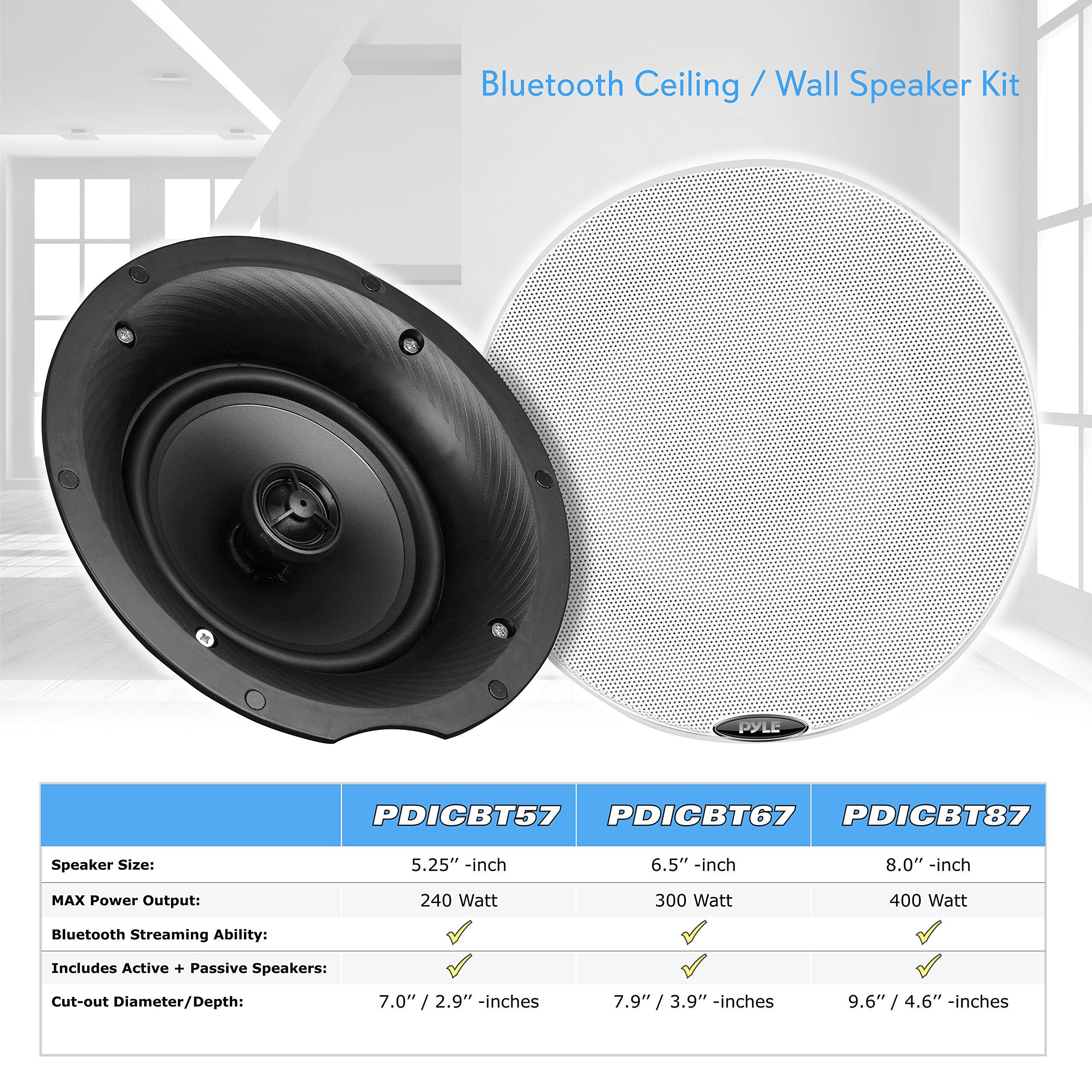 Bluetooth Ceiling / Wall Speaker Kit

PYLE PDICBT57 PDICBT67 PDICBT87

Speaker Size: 5.25" -inch 6.5" -inch 8.0" -inch  
MAX Power Output: 240 Watt 300 Watt 400 Watt  
Bluetooth Streaming Ability: Includes Active + Passive Speakers:  
Cut-out Diameter/Depth: 7.0" / 2.9" -inches 7.9" / 3.9" -inches 9.6" / 4.6" -inches

PDICBT57  
Speaker Size: 5.25" -inch  
MAX Power Output: 240 Watt  
Bluetooth Streaming Ability: ✓  
Includes Active + Passive Speakers: ✓  
Cut-out Diameter/Depth: 7.0" / 2.9" -inches  

PDICBT67  
Speaker Size: 6.5" -inch  
MAX Power Output: 300 Watt  
Bluetooth Streaming Ability: ✓  
Includes Active + Passive Speakers: ✓  
Cut-out Diameter/Depth: 7.9" / 3.9" -inches  

