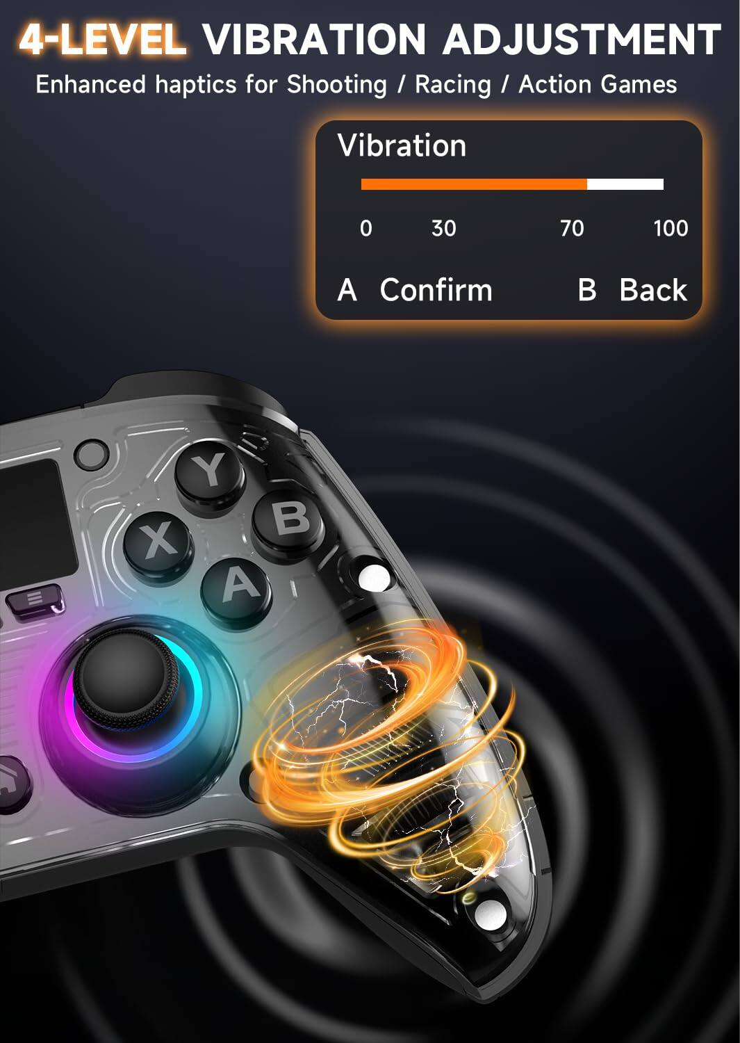 4-LEVEL VIBRATION ADJUSTMENT  
Enhanced haptics for Shooting / Racing / Action Games  

Vibration  
0 30 70 100  

A Confirm  
B Back  

Y X A B