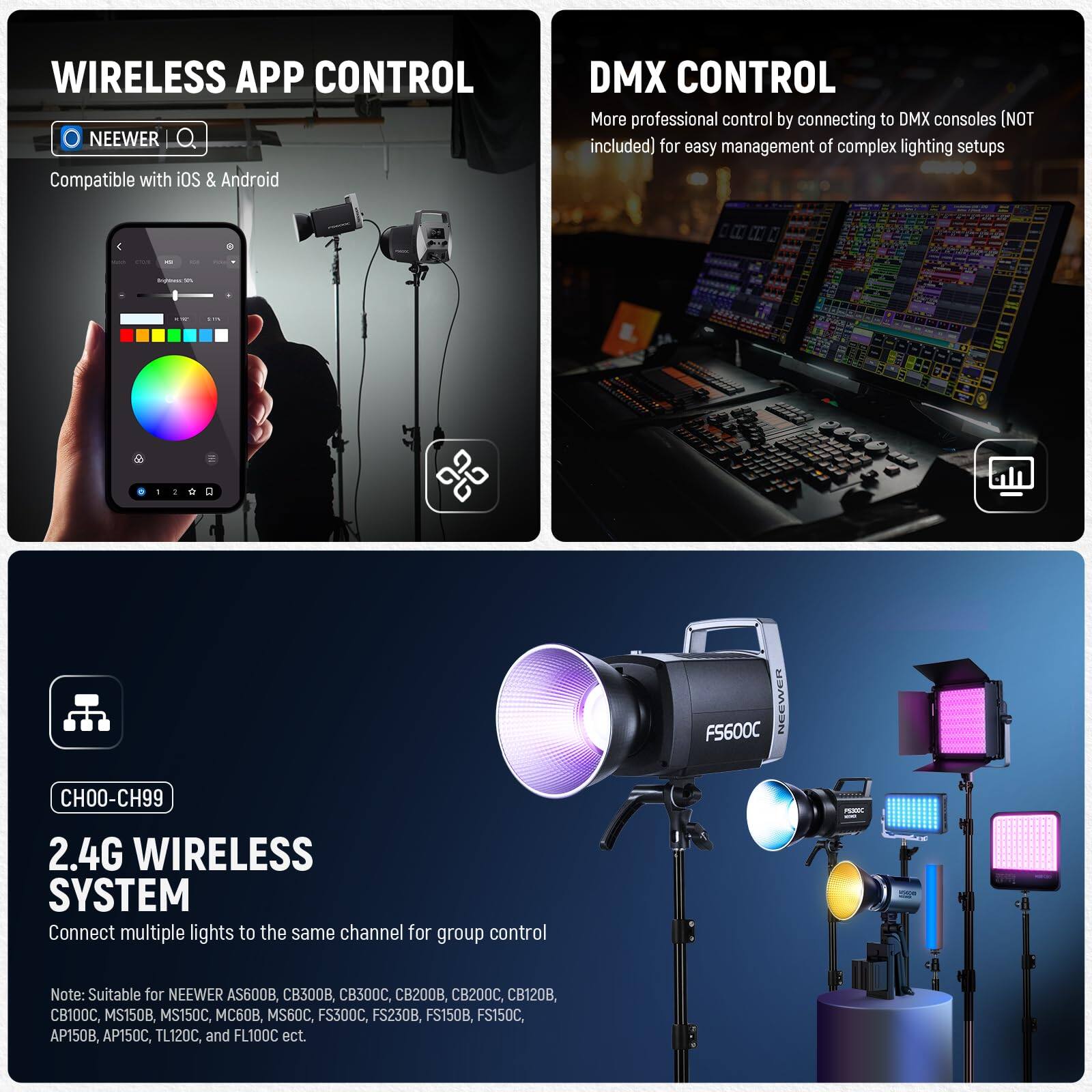 **WIRELESS APP CONTROL**  
NEEWER  
Compatible with iOS & Android  

**DMX CONTROL**  
More professional control by connecting to DMX consoles (NOT included) for easy management of complex lighting setups  

**CH00-CH99**  
2.4G WIRELESS SYSTEM  
Connect multiple lights to the same channel for group control  

Note: Suitable for NEEWER AS600B, CB300, CB300C, CB200, CB200C, CB120, CB100C, MS150B, MS150C, 60B, MS60C, FS300C, FS230B, FS150B, FS150C, AP150B, AP150C, TL120C, and FL100C etc.