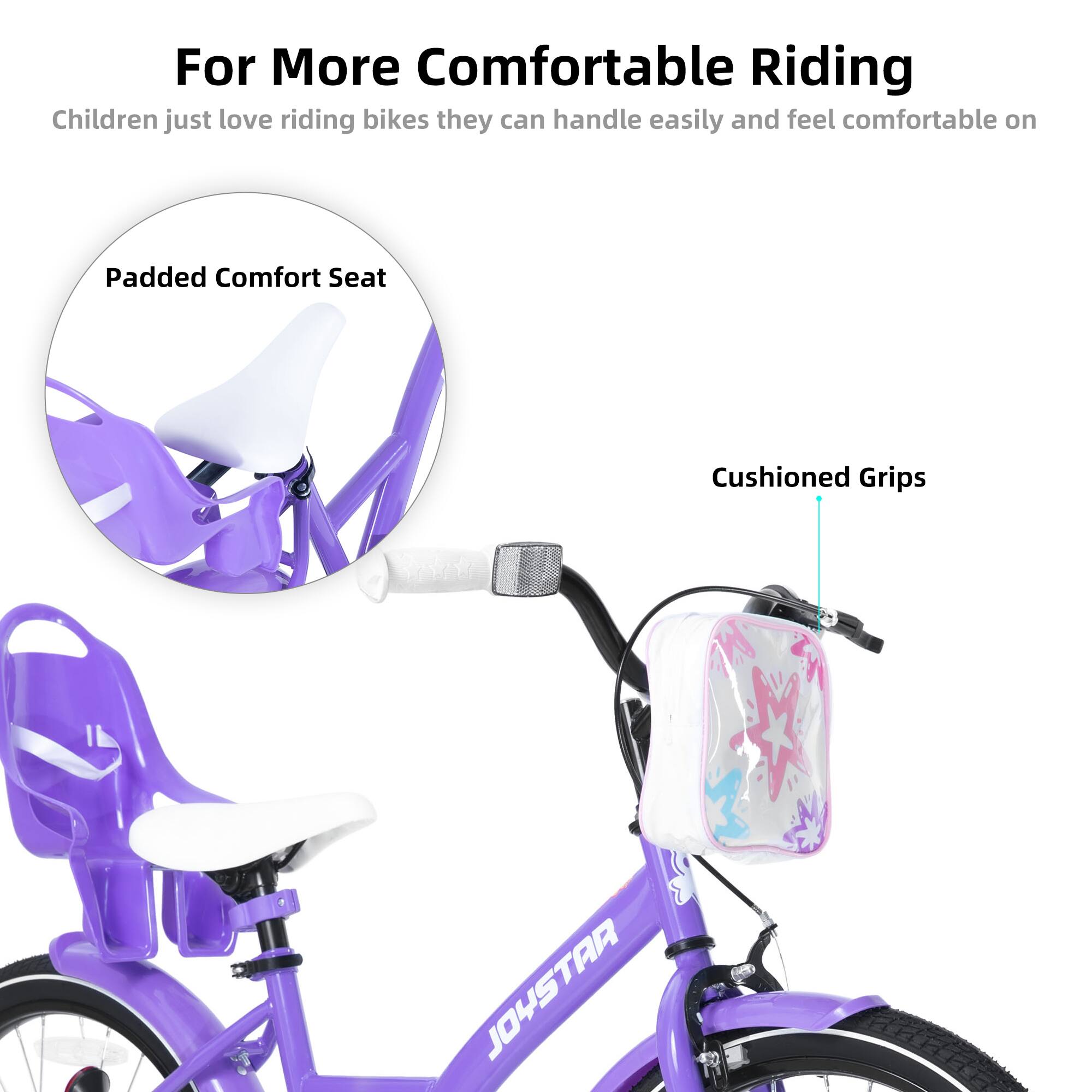 For More Comfortable Riding  
Children just love riding bikes they can handle easily and feel comfortable on  

Padded Comfort Seat  
Cushioned Grips