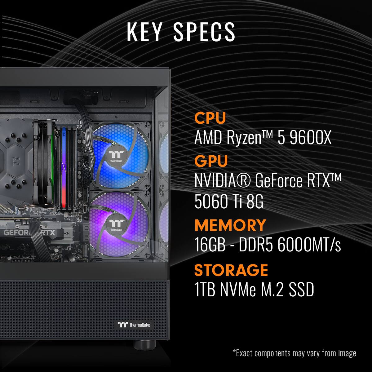KEY SPECS

CPU  
AMD Ryzen™ 5 9600X

GPU  
NVIDIA® GeForce RTX™ 5060 Ti 8G

MEMORY  
16GB - DDR5 6000MT/s

STORAGE  
1TB NVMe M.2 SSD

*Exact components may vary from image