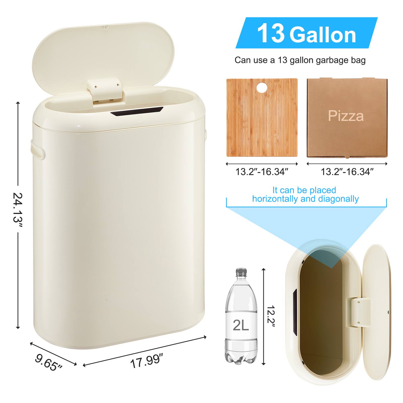 13 Gallon  
Can use a 13 gallon garbage bag  

Pizza  
13.2"-16.34"  
13.2"-16.34"  
It can be placed horizontally and diagonally  

2L  
12.2"  
9.65"  
17.99"  
24.13"