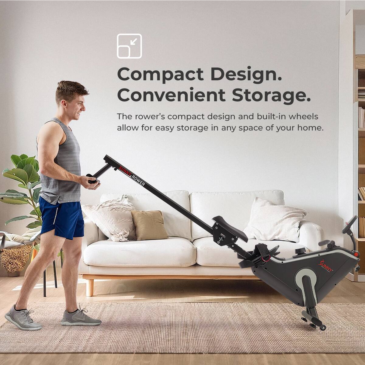 Compact Design. Convenient Storage. The rower's compact design and built-in wheels allow for easy storage in any space of your home. SUNNY-ROWER SUNNY ROWER  SUNNY