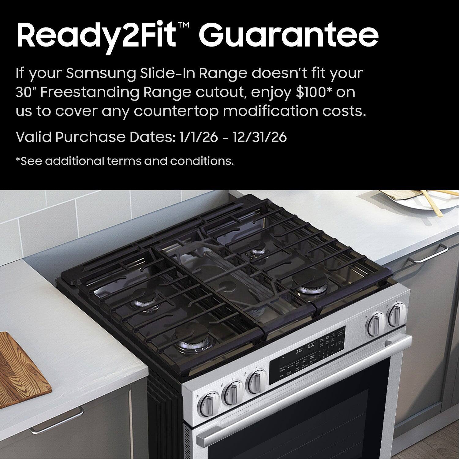 Ready2Fit™ Guarantee

If your Samsung Slide-In Range doesn't fit your 30" Freestanding Range cutout, enjoy $100* on us to cover any countertop modification costs.

Valid Purchase Dates: 1/1/26 - 12/31/26

*See additional terms and conditions.