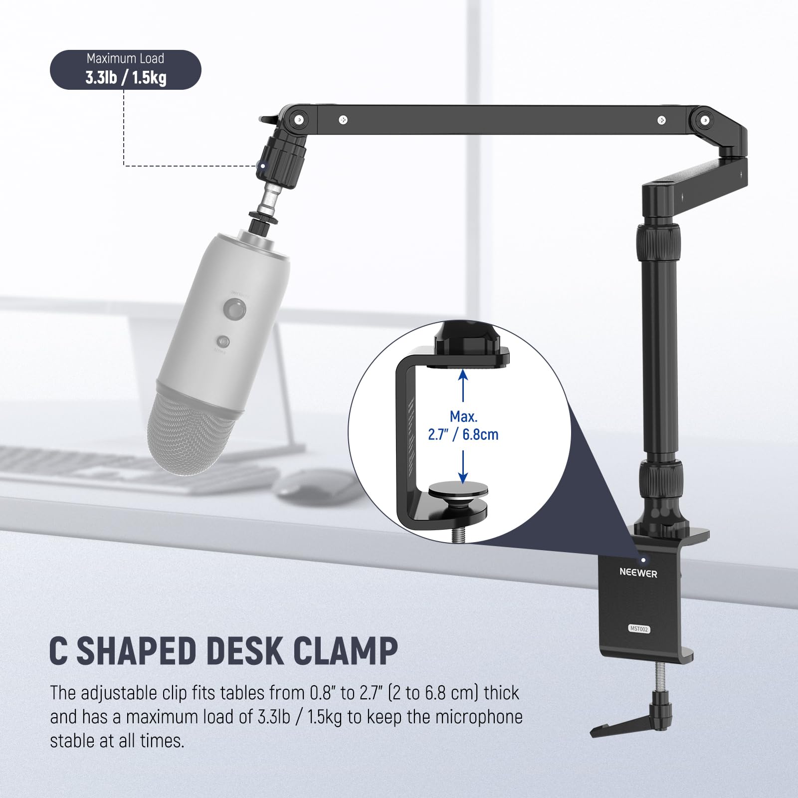 Maximum Load: 3.3lb / 1.5kg  
Max. 2.7" / 6.8cm  

C SHAPED DESK CLAMP  
The adjustable clip fits tables from 0.8" to 2.7" (2 to 6.8 cm) thick and has a maximum load of 3.3lb / 1.5kg to keep the microphone stable at all times.