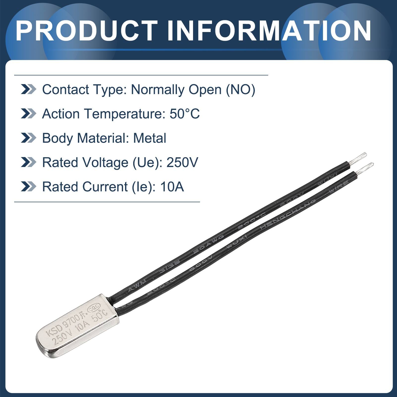 PRODUCT INFORMATION

- Contact Type: Normally Open (NO)
- Action Temperature: 50°C
- Body Material: Metal
- Rated Voltage (Ue): 250V
- Rated Current (le): 10A

HENGCHANG  
20AWG  
WUXI  
3135  
600V  
AWM  
100°C  
CQC  
9700  
50°C  
KSD  
V  
10A  
250V