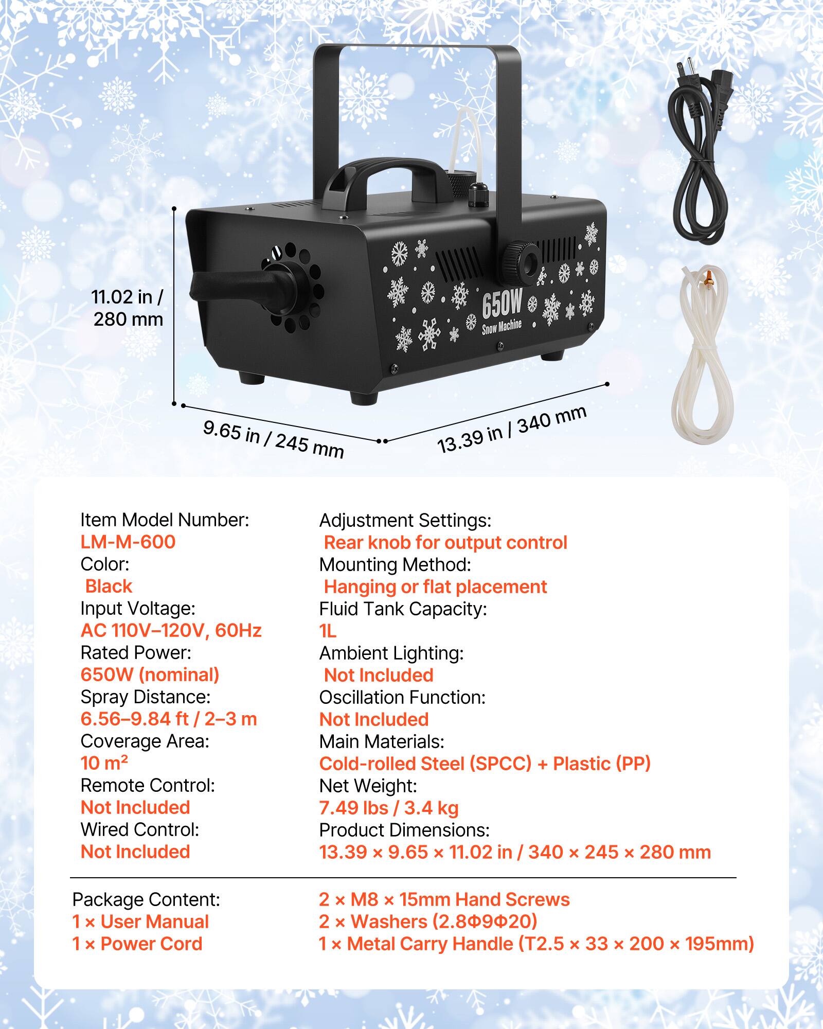 11.02 in / 280 mm  
650W Snow Machine  
9.65 in / 245 mm  
340 mm / 13.39 in  

Item Model Number: LM-M-600  
Color: Black  
Input Voltage: AC 110V-120V, 60Hz  
Rated Power: 650W (nominal)  
Spray Distance: 6.56-9.84 ft / 2-3 m  
Coverage Area: 10 m²  
Remote Control: Not Included  
Wired Control: Not Included  
Adjustment Settings: Rear knob for output control  
Mounting Method: Hanging or flat placement  
Fluid Tank Capacity: 1L  
Ambient Lighting: Not Included  
Oscillation Function: Not Included  
Main Materials: Cold-rolled Steel (SPCC) + Plastic (PP)  
Net Weight: 7.49 lbs / 3.4 kg  
Product Dimensions: 13.39 x 9.65 x 11.02 in / 340 x 245 x 280 mm  

Package Content:  
