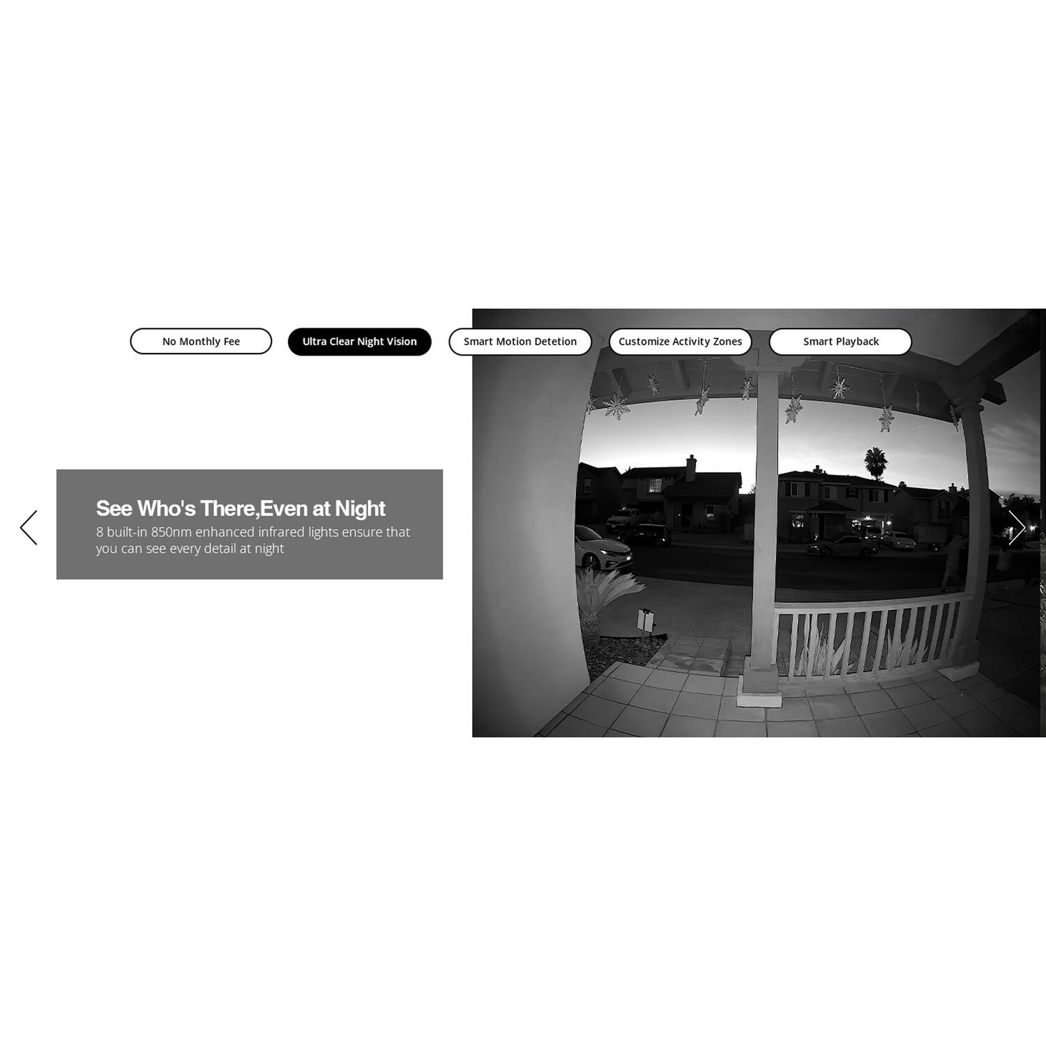 No Monthly Fee  
Ultra Clear Night Vision  
Smart Motion Detection  
Customize Activity Zones  
Smart Playback  

See Who's There, Even at Night  
8 built-in 850nm enhanced infrared lights ensure that you can see every detail at night