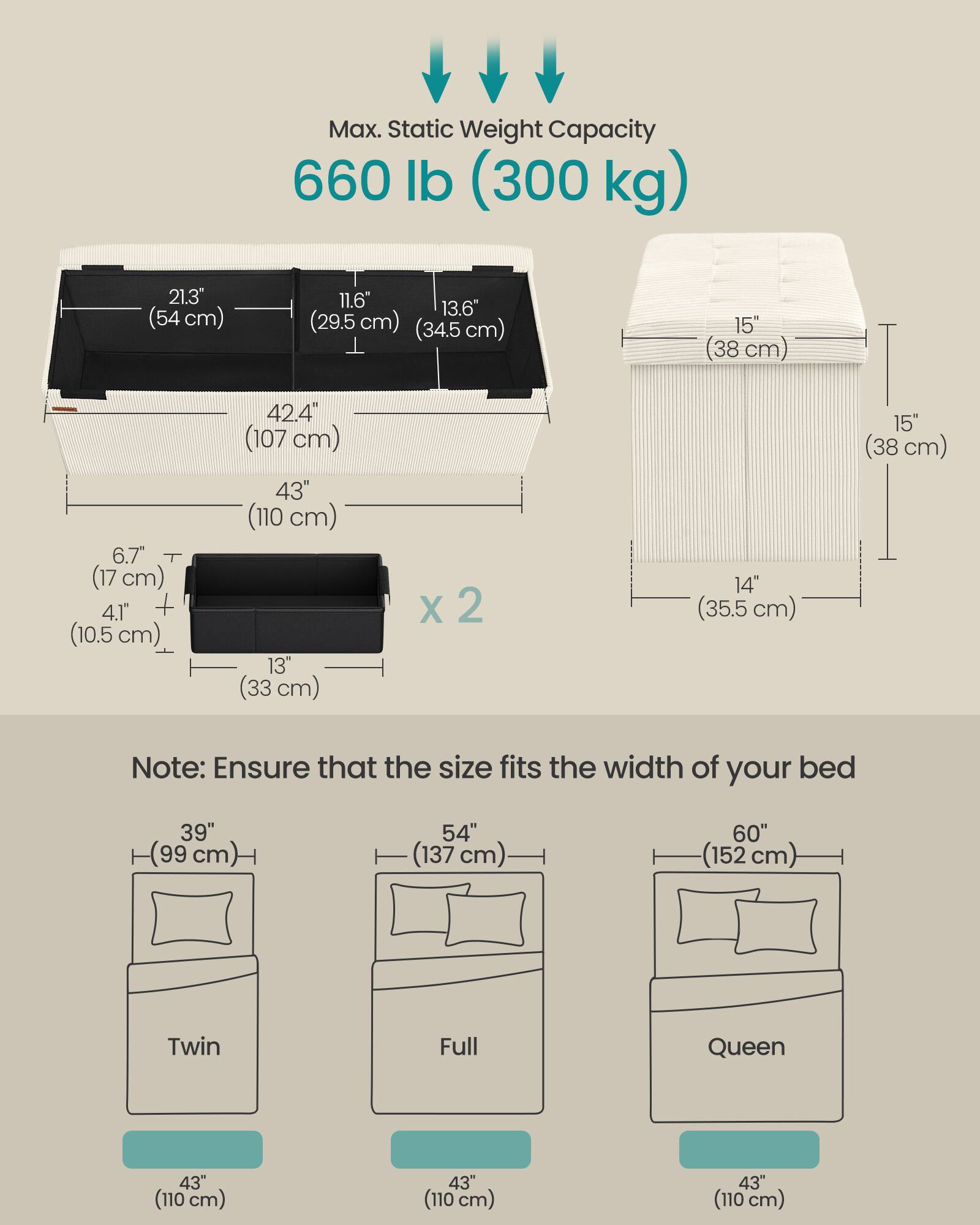 Max. Static Weight Capacity 660 lb (300 kg)

21.3" (54 cm) 11.6" 13.6" (29.5 cm) (34.5 cm) 15" (38 cm) 6.7" (17 cm) 4.1" + (10.5 cm) 42.4" (107 cm) 43" (110 cm) 13" (33 cm) x 2 14" (35.5 cm) 15" (38 cm)

Note: Ensure that the size fits the width of your bed

39" (99 cm) 54" (137 cm) 60" (152 cm) Twin Full Queen

43" (110 cm) 43" (110 cm) 43" (110 cm)