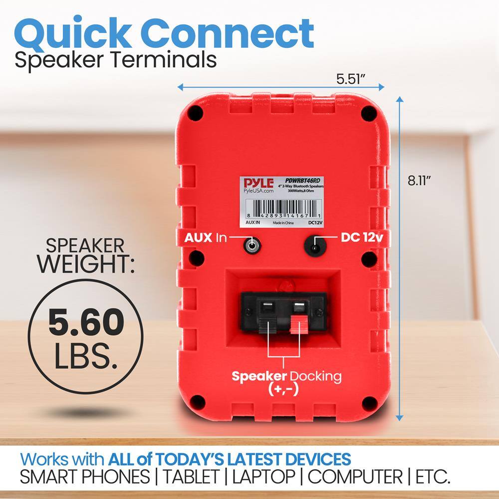 Quick Connect Speaker Terminals

5.51" x 8.11"

SPEAKER WEIGHT: 5.60 LBS.

Works with ALL of TODAY'S LATEST DEVICES SMART PHONES | TABLET | LAPTOP | COMPUTER | ETC.

AUX In

Speaker Docking (+,-)

DC 12V

PYLE
PYLEUSA.com
POWRBT46RD
42-300Watts@4Ω
300Watts@8Ω
DC12V

AUX IN
DC12V

TEST DEVICES
LAPTOP | COMPUTER | ETC.